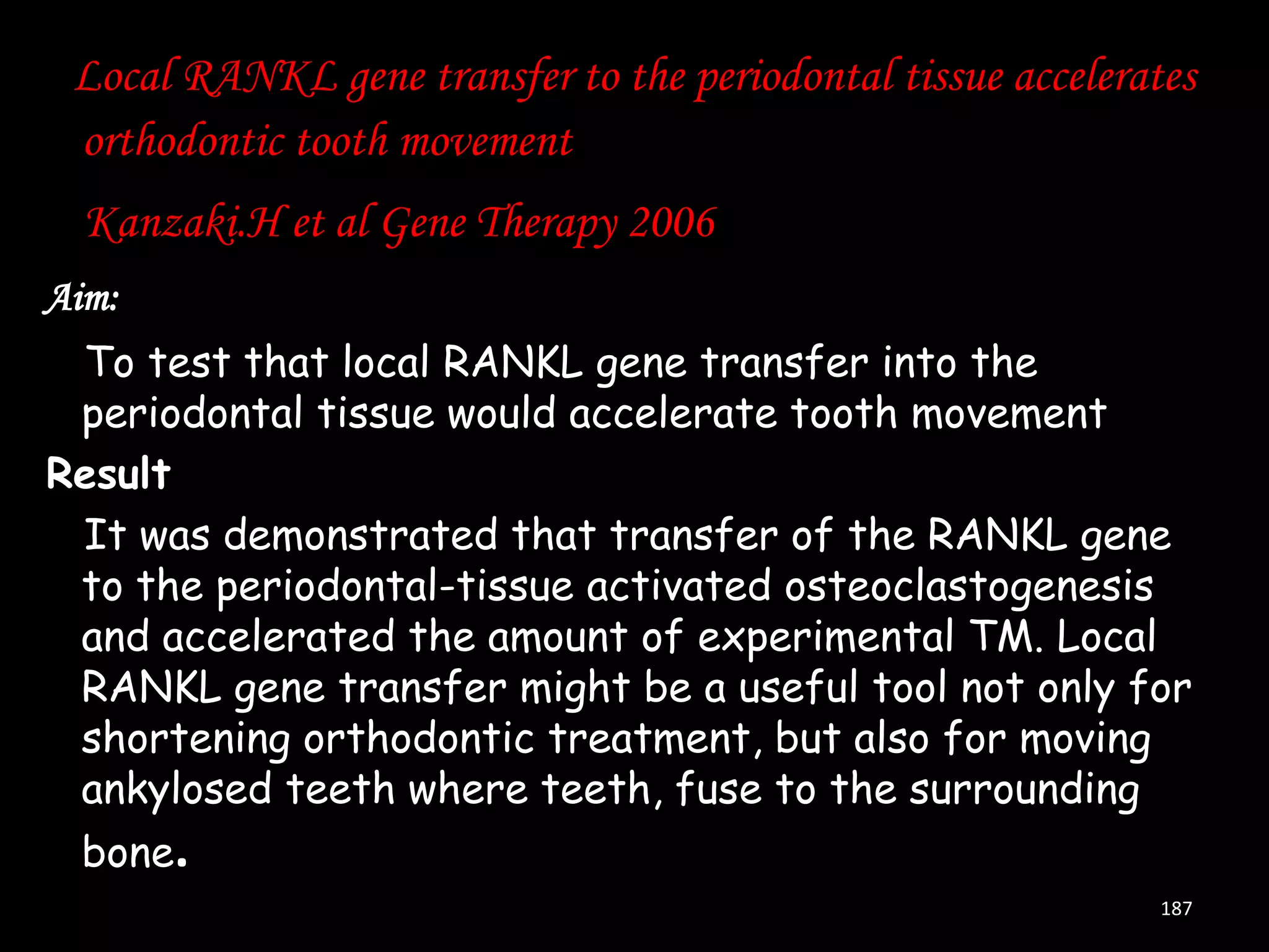 Local RANKL gene transfer to the periodontal tissue accelerates
orthodontic tooth movement
Kanzaki.H et al Gene Therapy 2006
Aim:
To test that local RANKL gene transfer into the
periodontal tissue would accelerate tooth movement
Result
It was demonstrated that transfer of the RANKL gene
to the periodontal-tissue activated osteoclastogenesis
and accelerated the amount of experimental TM. Local
RANKL gene transfer might be a useful tool not only for
shortening orthodontic treatment, but also for moving
ankylosed teeth where teeth, fuse to the surrounding
bone.
187

 