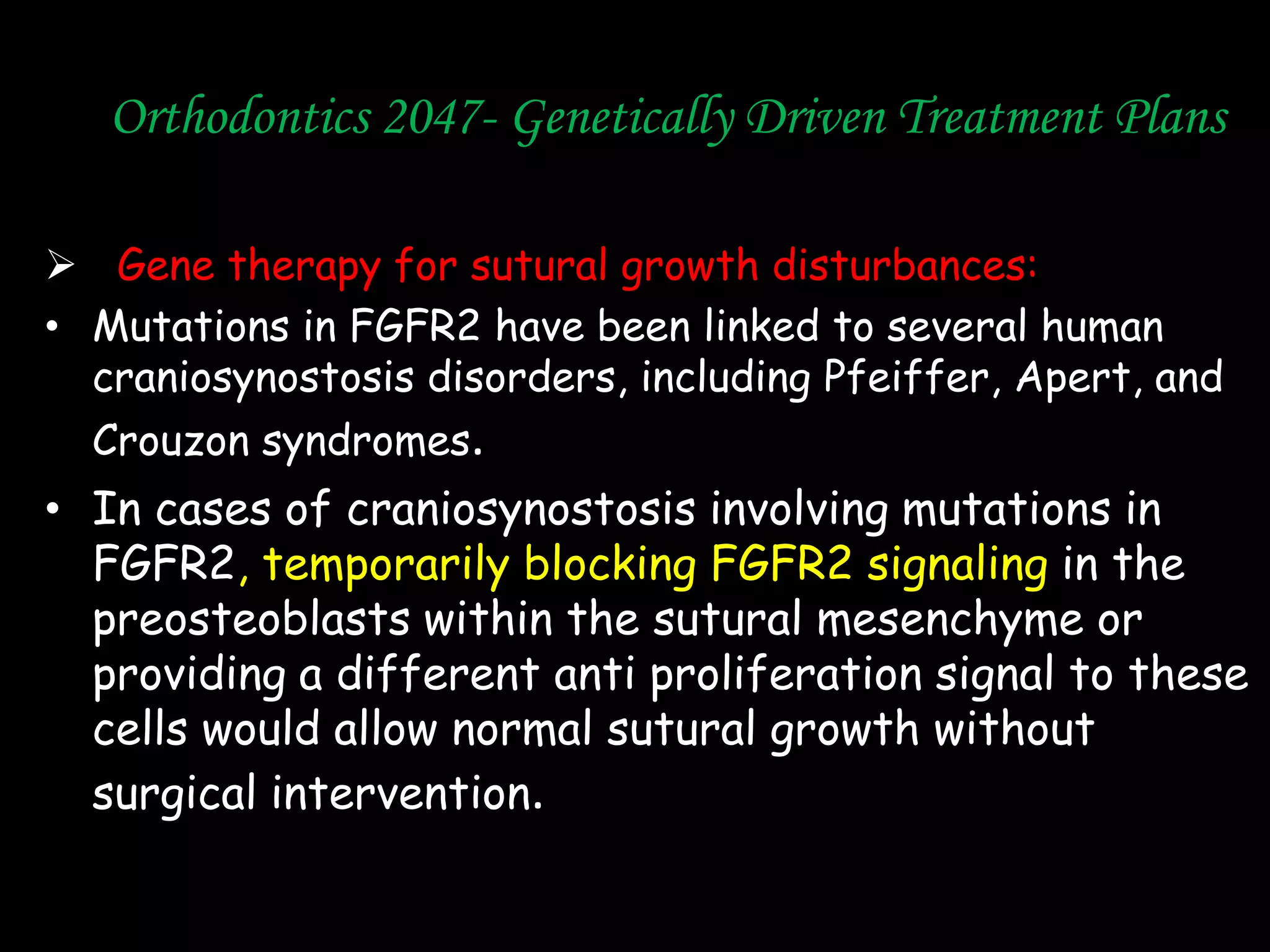 Orthodontics 2047- Genetically Driven Treatment Plans
 Gene therapy for sutural growth disturbances:
• Mutations in FGFR2 have been linked to several human
craniosynostosis disorders, including Pfeiffer, Apert, and
Crouzon syndromes.

• In cases of craniosynostosis involving mutations in
FGFR2, temporarily blocking FGFR2 signaling in the
preosteoblasts within the sutural mesenchyme or
providing a different anti proliferation signal to these
cells would allow normal sutural growth without
surgical intervention.

 