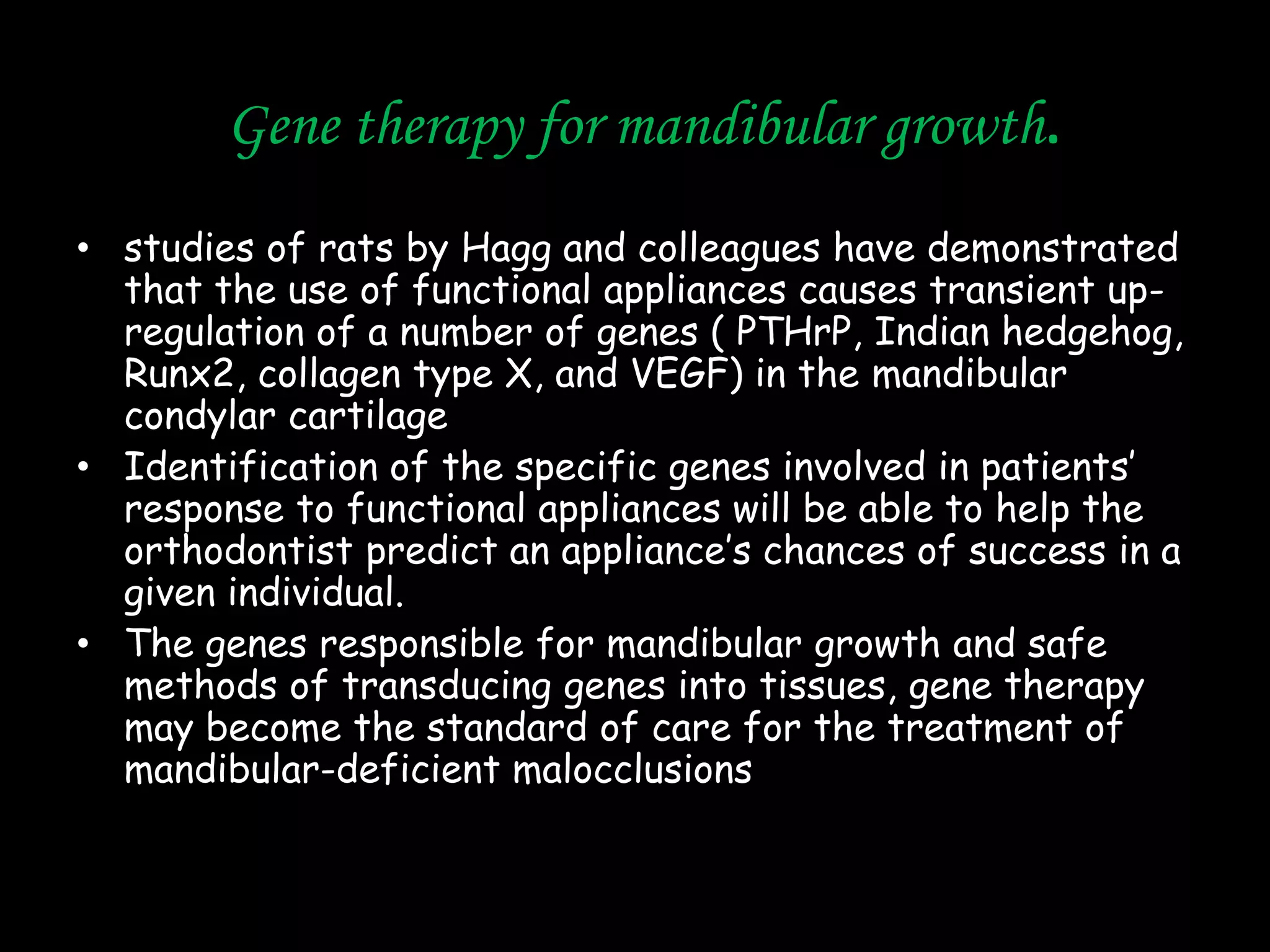 Gene therapy for mandibular growth.
• studies of rats by Hagg and colleagues have demonstrated
that the use of functional appliances causes transient upregulation of a number of genes ( PTHrP, Indian hedgehog,
Runx2, collagen type X, and VEGF) in the mandibular
condylar cartilage
• Identification of the specific genes involved in patients‟
response to functional appliances will be able to help the
orthodontist predict an appliance‟s chances of success in a
given individual.
• The genes responsible for mandibular growth and safe
methods of transducing genes into tissues, gene therapy
may become the standard of care for the treatment of
mandibular-deficient malocclusions

 