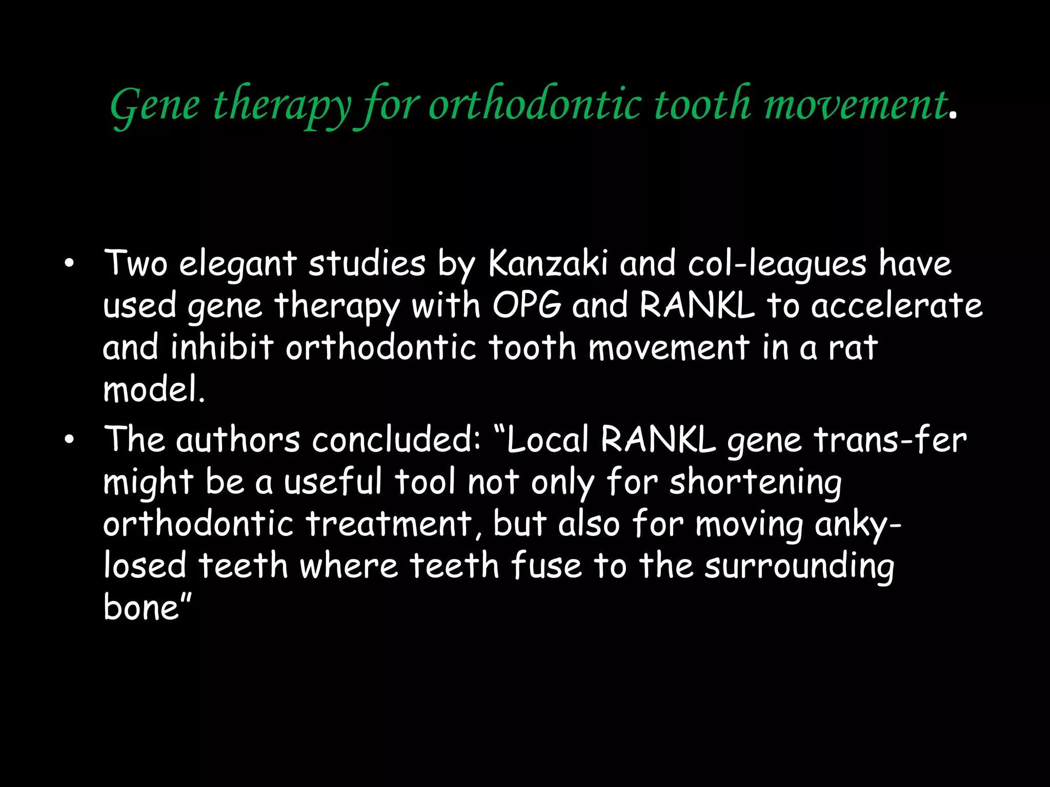 Gene therapy for orthodontic tooth movement.
• Two elegant studies by Kanzaki and col-leagues have
used gene therapy with OPG and RANKL to accelerate
and inhibit orthodontic tooth movement in a rat
model.
• The authors concluded: “Local RANKL gene trans-fer
might be a useful tool not only for shortening
orthodontic treatment, but also for moving ankylosed teeth where teeth fuse to the surrounding
bone”

 