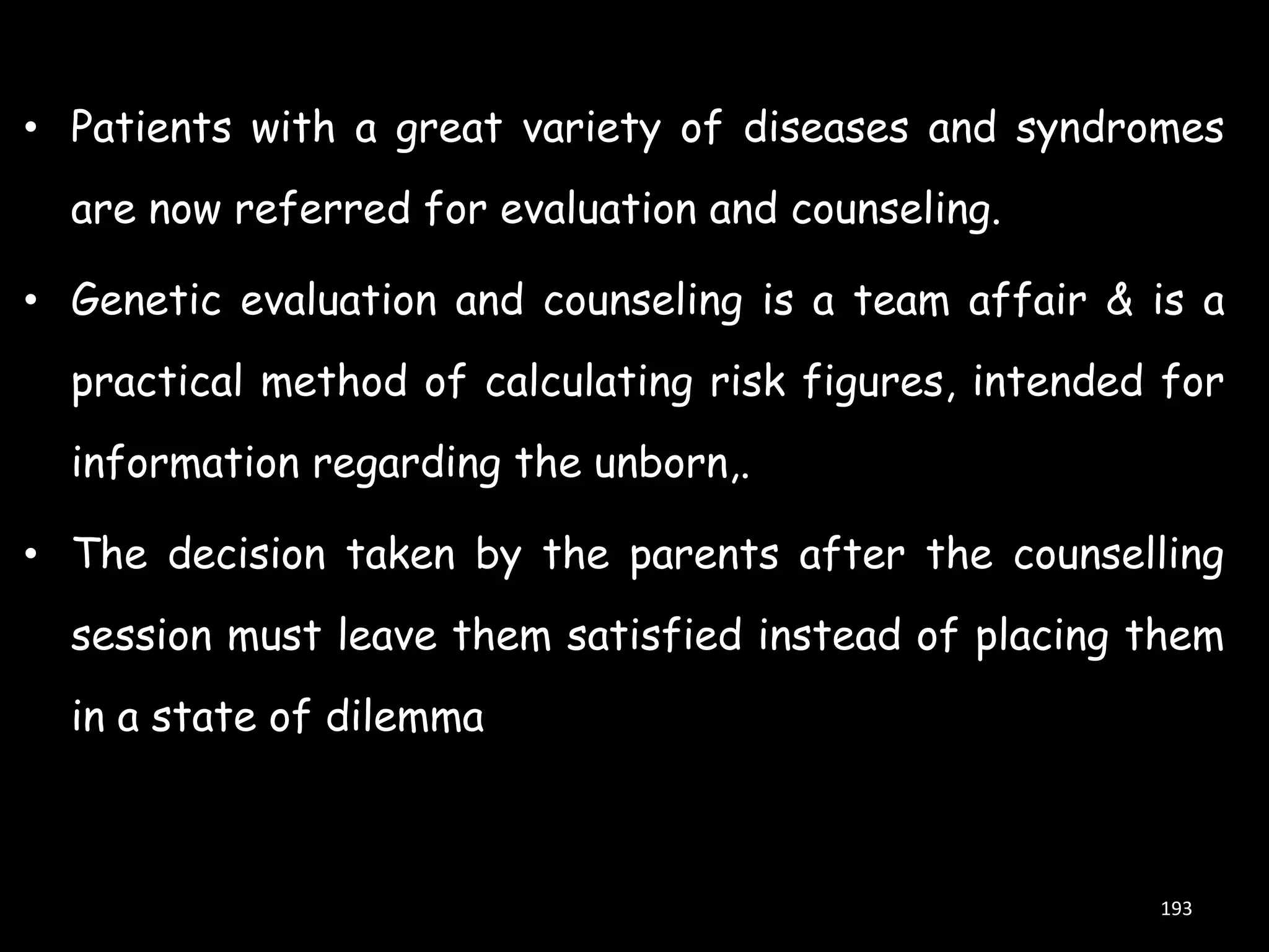 • Patients with a great variety of diseases and syndromes
are now referred for evaluation and counseling.
• Genetic evaluation and counseling is a team affair & is a
practical method of calculating risk figures, intended for
information regarding the unborn,.

• The decision taken by the parents after the counselling
session must leave them satisfied instead of placing them
in a state of dilemma

193

 