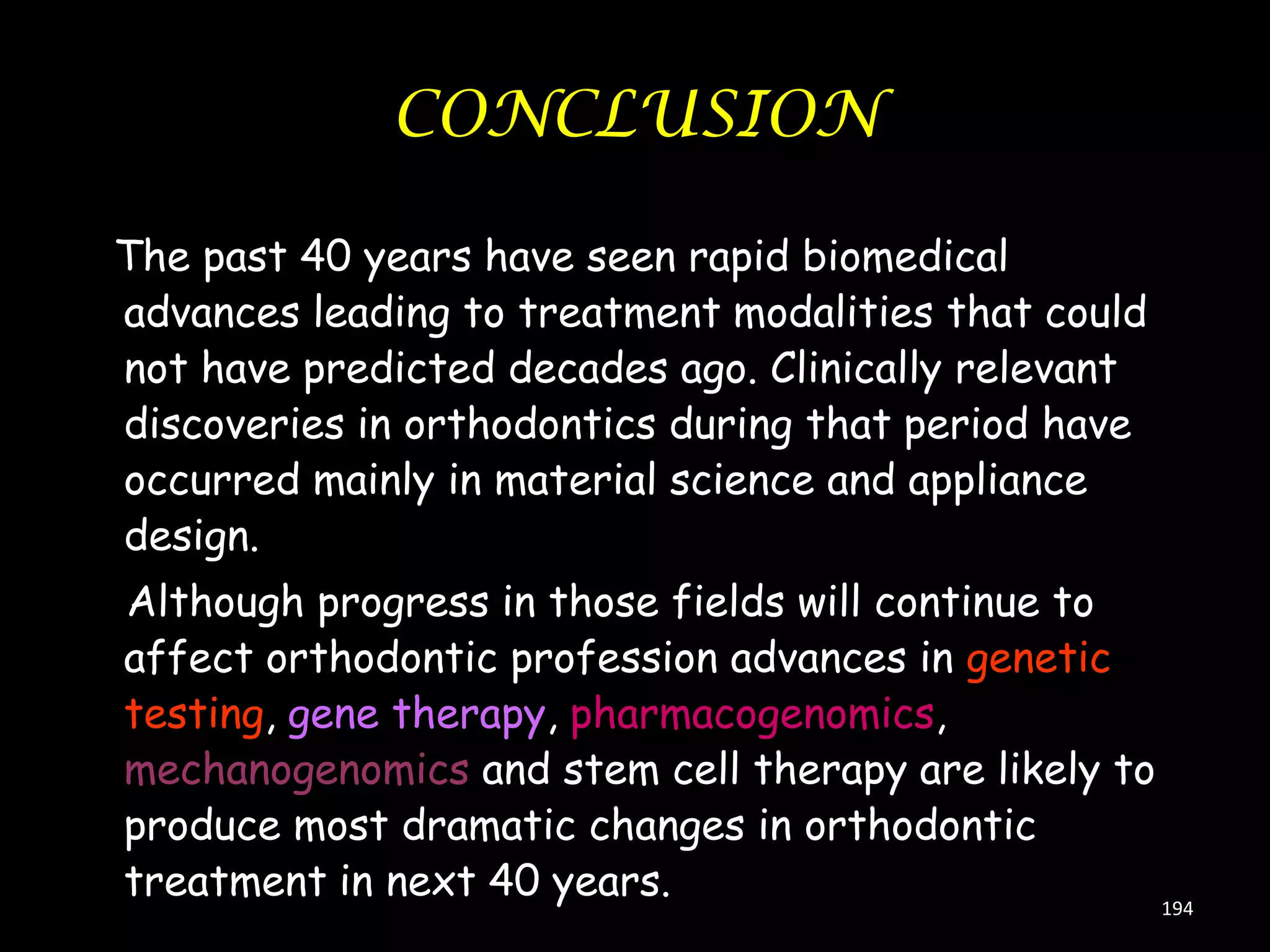 CONCLUSION
The past 40 years have seen rapid biomedical
advances leading to treatment modalities that could
not have predicted decades ago. Clinically relevant
discoveries in orthodontics during that period have
occurred mainly in material science and appliance
design.
Although progress in those fields will continue to
affect orthodontic profession advances in genetic
testing, gene therapy, pharmacogenomics,
mechanogenomics and stem cell therapy are likely to
produce most dramatic changes in orthodontic
treatment in next 40 years.
194

 