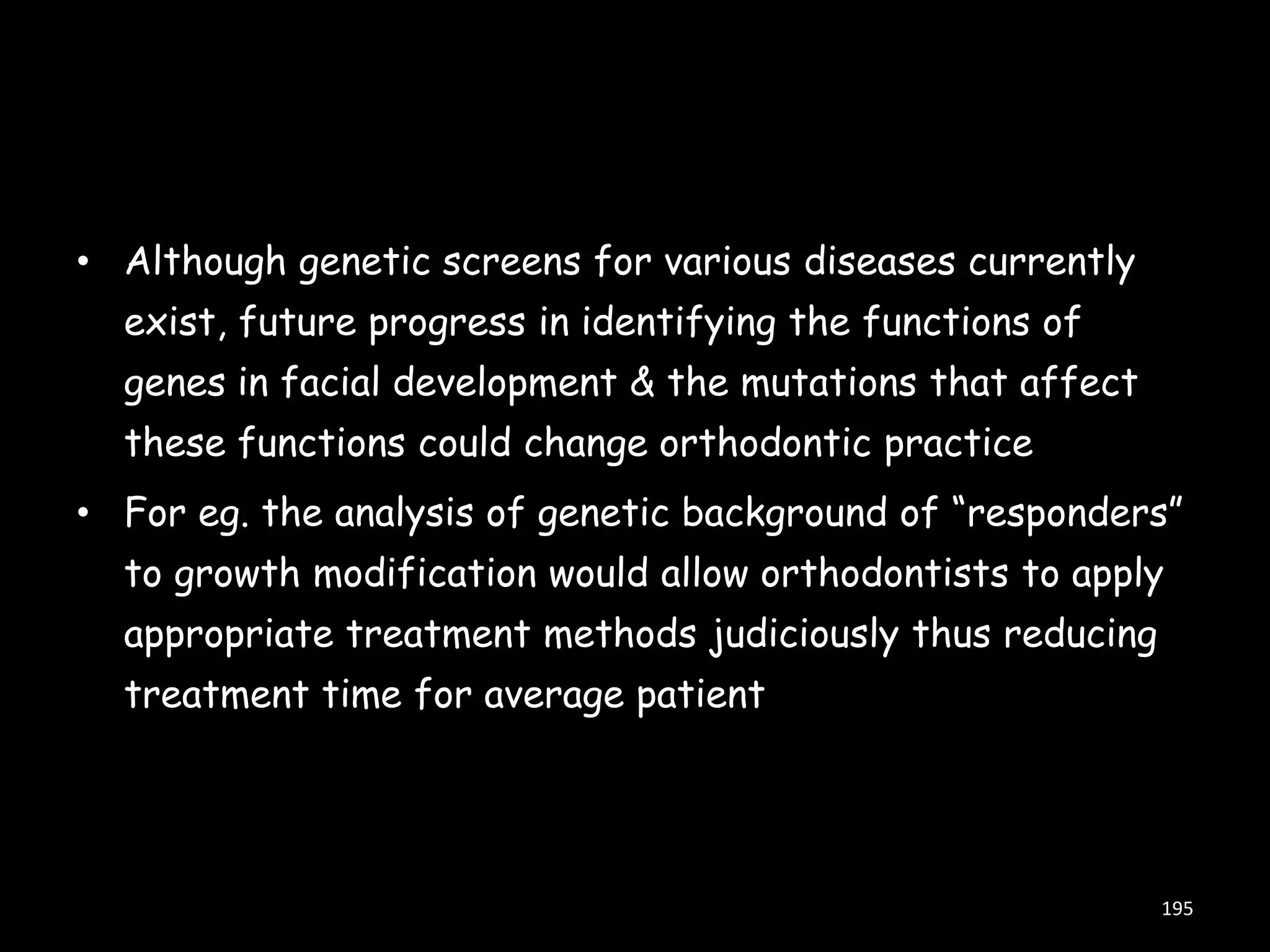 • Although genetic screens for various diseases currently
exist, future progress in identifying the functions of
genes in facial development & the mutations that affect
these functions could change orthodontic practice
• For eg. the analysis of genetic background of “responders”
to growth modification would allow orthodontists to apply
appropriate treatment methods judiciously thus reducing
treatment time for average patient

195

 