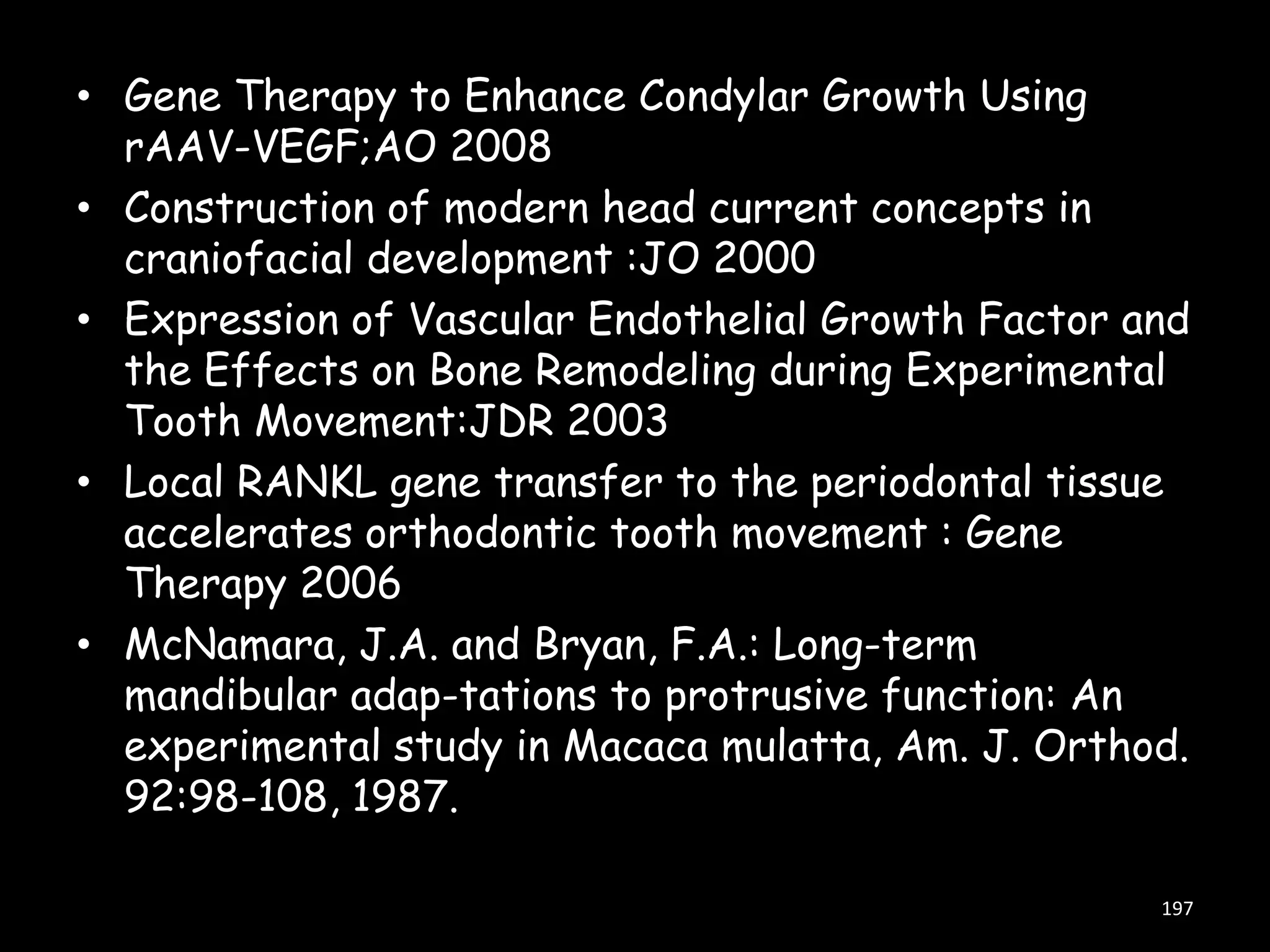 • Gene Therapy to Enhance Condylar Growth Using
rAAV-VEGF;AO 2008
• Construction of modern head current concepts in
craniofacial development :JO 2000
• Expression of Vascular Endothelial Growth Factor and
the Effects on Bone Remodeling during Experimental
Tooth Movement:JDR 2003
• Local RANKL gene transfer to the periodontal tissue
accelerates orthodontic tooth movement : Gene
Therapy 2006
• McNamara, J.A. and Bryan, F.A.: Long-term
mandibular adap-tations to protrusive function: An
experimental study in Macaca mulatta, Am. J. Orthod.
92:98-108, 1987.
197

 