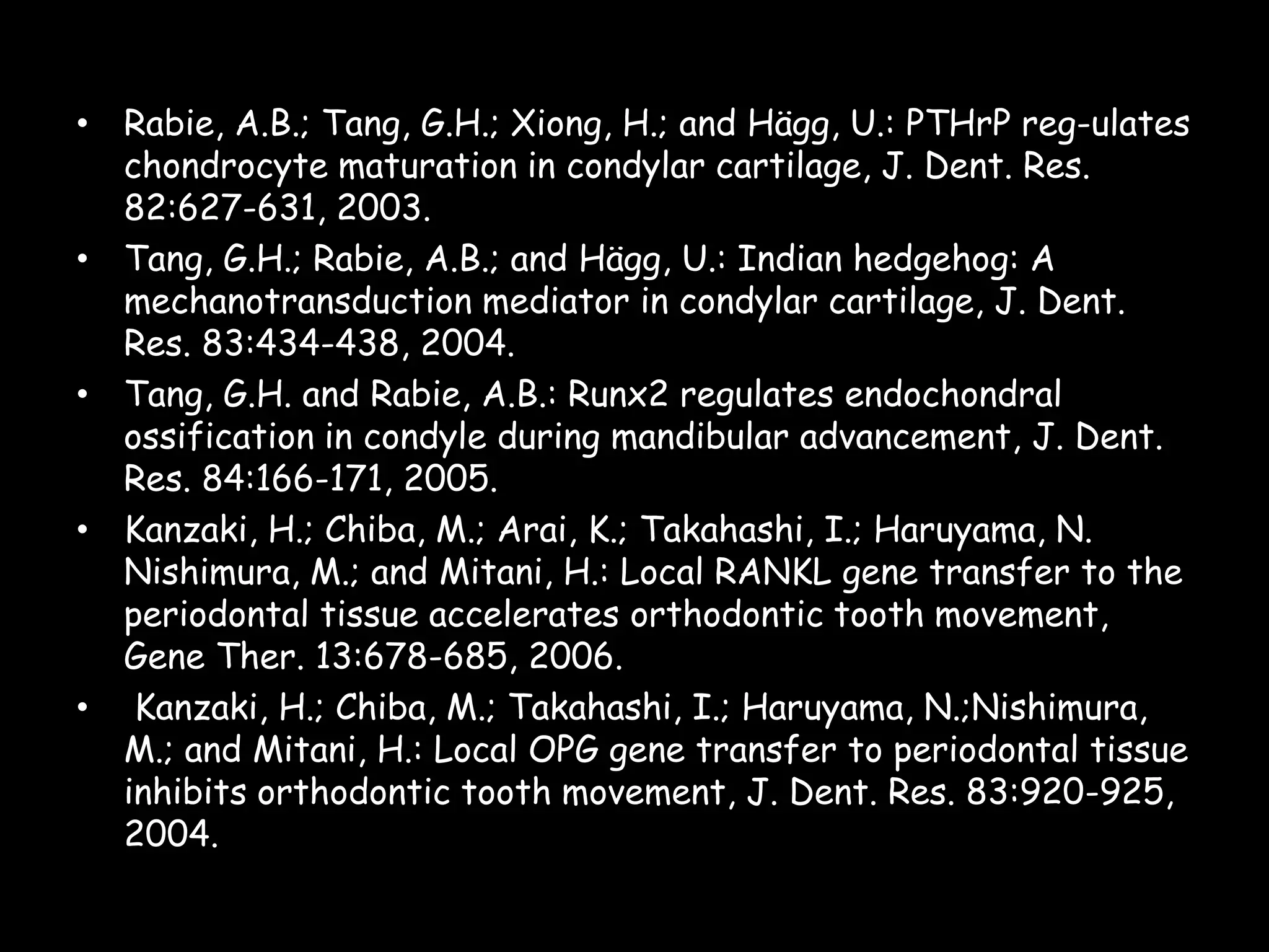 • Rabie, A.B.; Tang, G.H.; Xiong, H.; and Hägg, U.: PTHrP reg-ulates
chondrocyte maturation in condylar cartilage, J. Dent. Res.
82:627-631, 2003.
• Tang, G.H.; Rabie, A.B.; and Hägg, U.: Indian hedgehog: A
mechanotransduction mediator in condylar cartilage, J. Dent.
Res. 83:434-438, 2004.
• Tang, G.H. and Rabie, A.B.: Runx2 regulates endochondral
ossification in condyle during mandibular advancement, J. Dent.
Res. 84:166-171, 2005.
• Kanzaki, H.; Chiba, M.; Arai, K.; Takahashi, I.; Haruyama, N.
Nishimura, M.; and Mitani, H.: Local RANKL gene transfer to the
periodontal tissue accelerates orthodontic tooth movement,
Gene Ther. 13:678-685, 2006.
• Kanzaki, H.; Chiba, M.; Takahashi, I.; Haruyama, N.;Nishimura,
M.; and Mitani, H.: Local OPG gene transfer to periodontal tissue
inhibits orthodontic tooth movement, J. Dent. Res. 83:920-925,
2004.

 