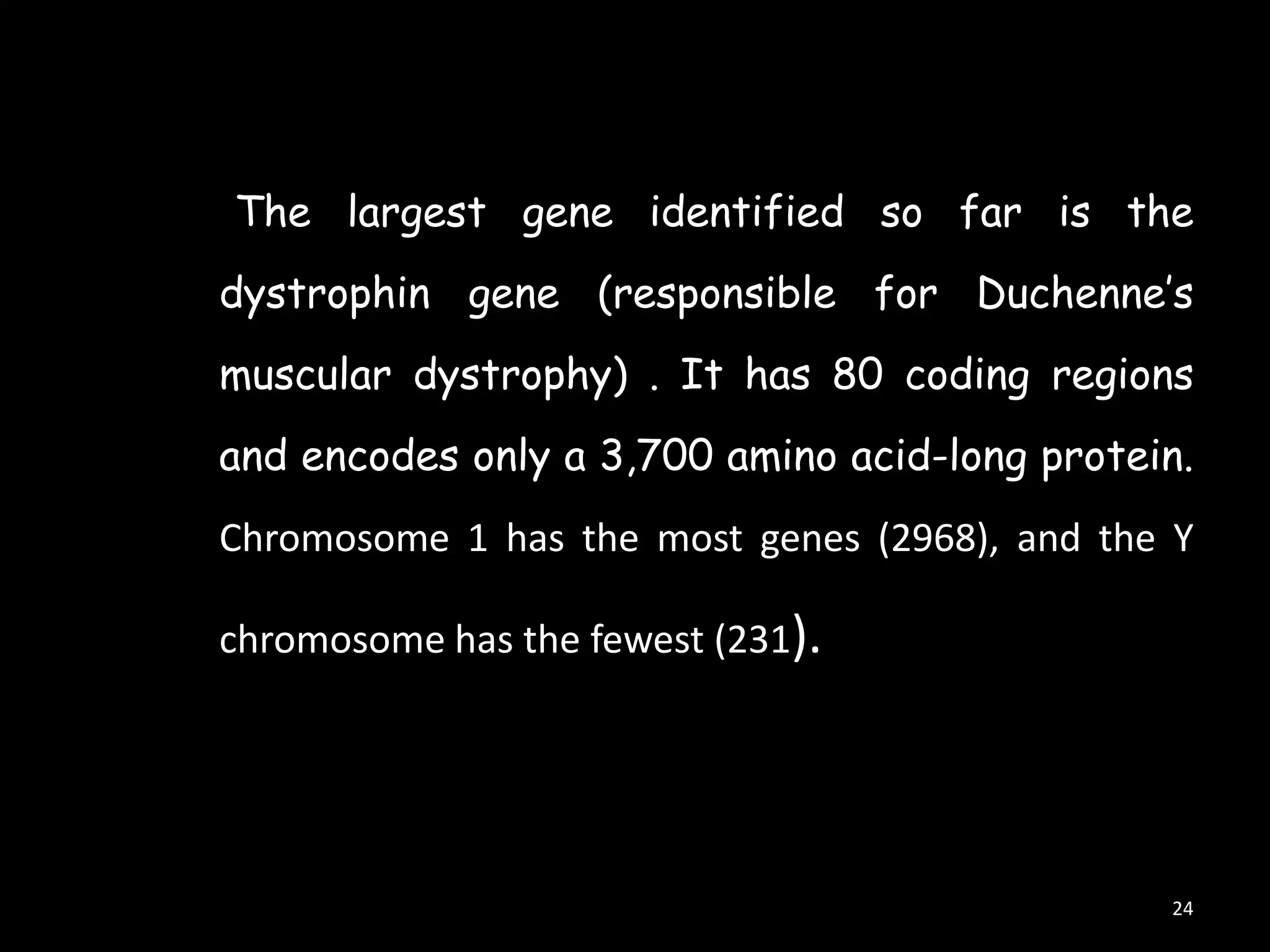 The largest gene identified so far is the
dystrophin gene (responsible for Duchenne‟s
muscular dystrophy) . It has 80 coding regions
and encodes only a 3,700 amino acid-long protein.
Chromosome 1 has the most genes (2968), and the Y
chromosome has the fewest (231).

24

 
