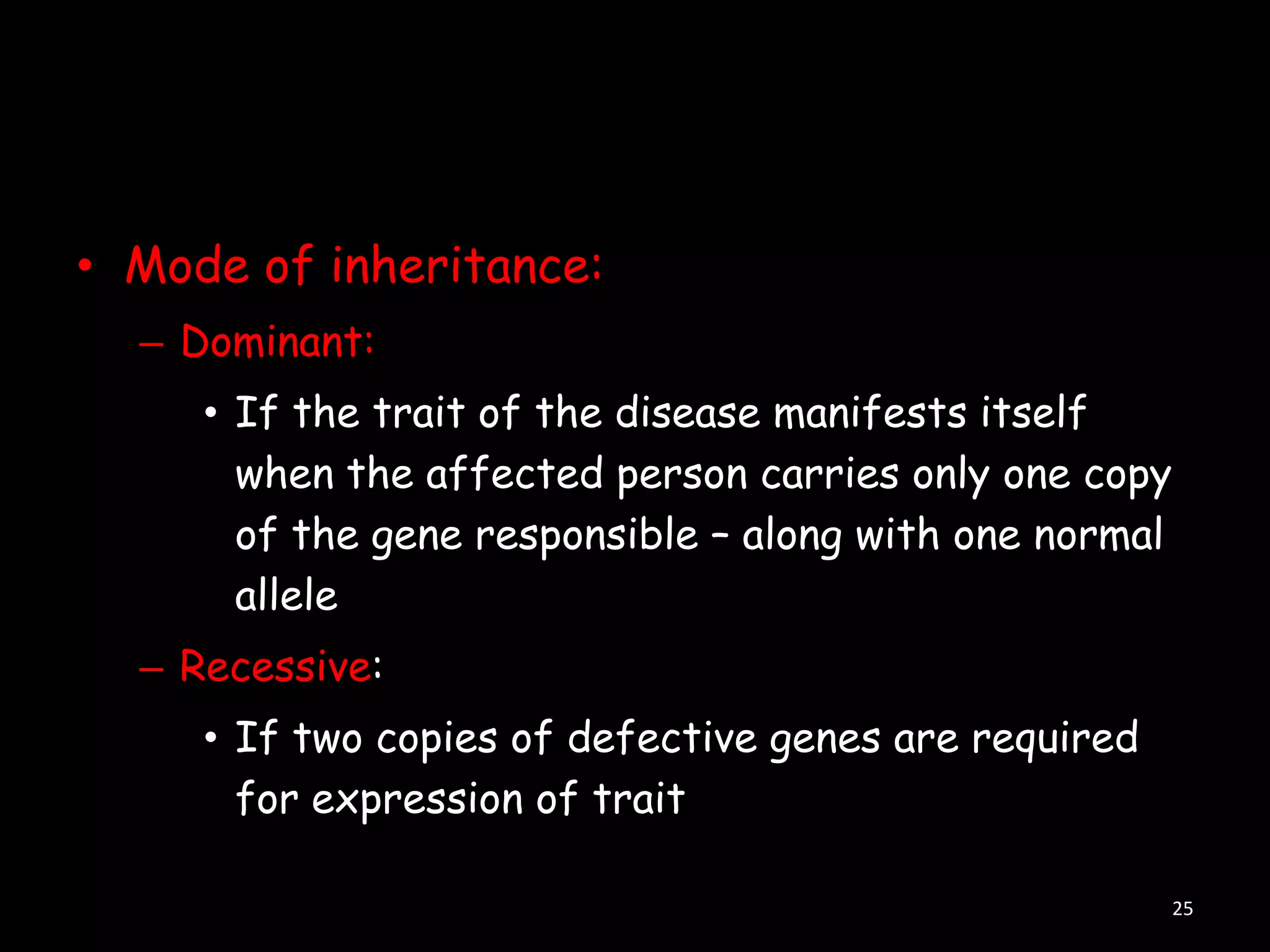 • Mode of inheritance:
– Dominant:
• If the trait of the disease manifests itself
when the affected person carries only one copy
of the gene responsible – along with one normal
allele
– Recessive:
• If two copies of defective genes are required
for expression of trait
25

 
