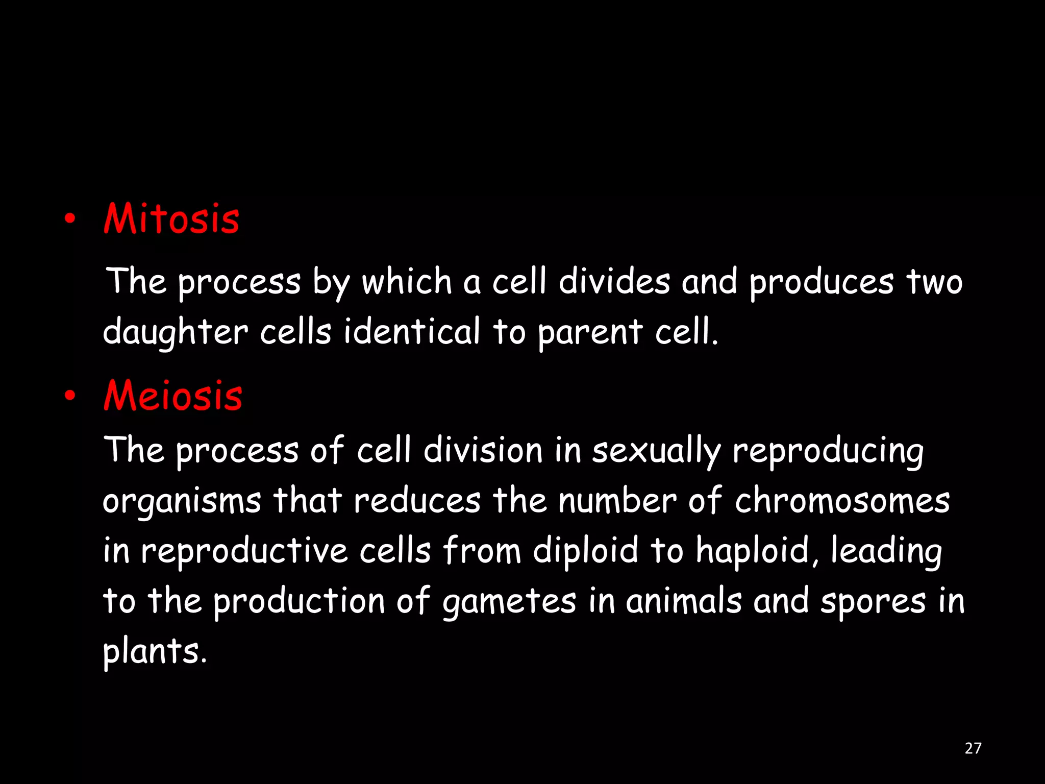 • Mitosis
The process by which a cell divides and produces two
daughter cells identical to parent cell.

• Meiosis
The process of cell division in sexually reproducing
organisms that reduces the number of chromosomes
in reproductive cells from diploid to haploid, leading
to the production of gametes in animals and spores in
plants.
27

 