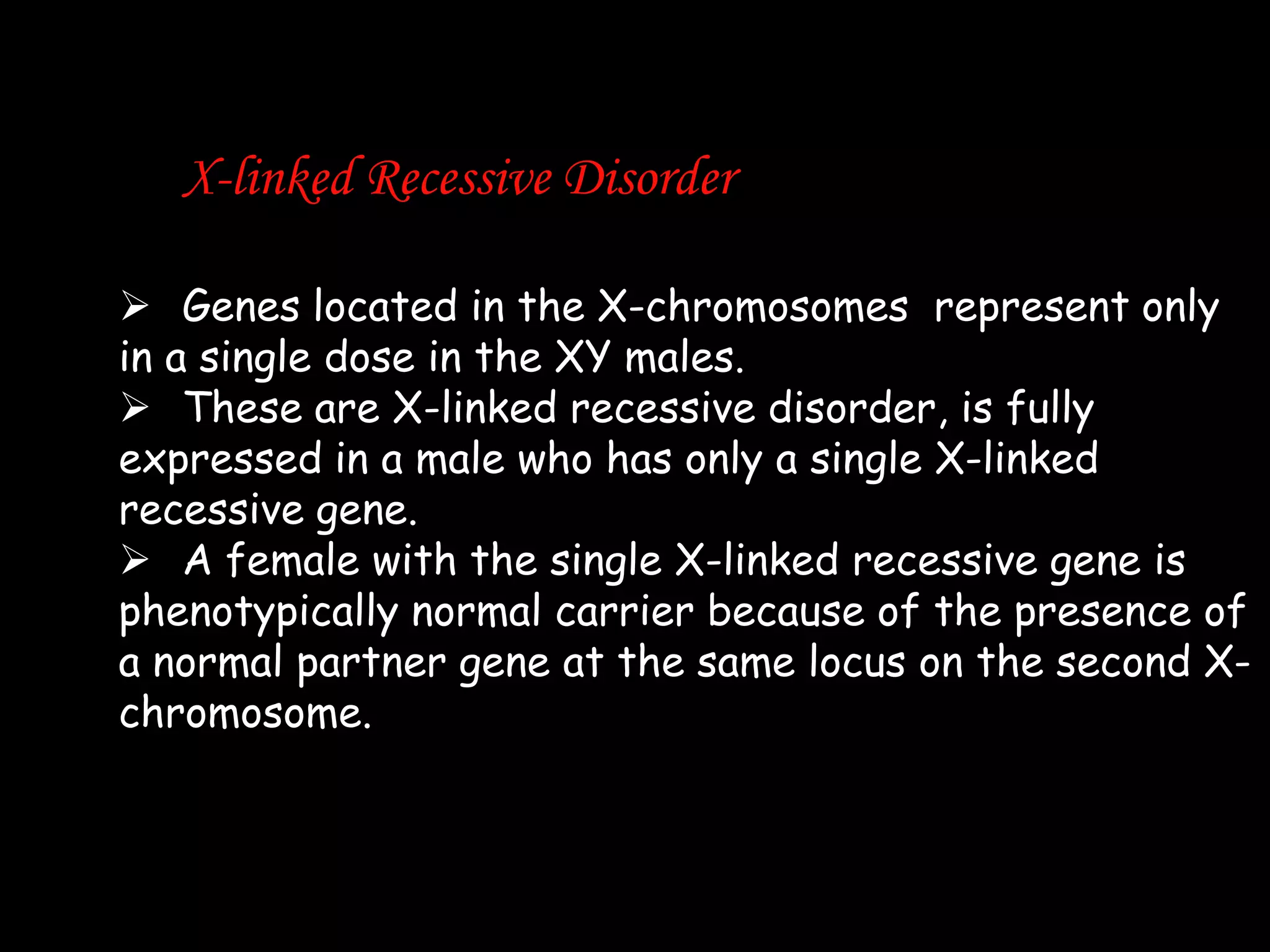 X-linked Recessive Disorder
 Genes located in the X-chromosomes represent only
in a single dose in the XY males.
 These are X-linked recessive disorder, is fully
expressed in a male who has only a single X-linked
recessive gene.
 A female with the single X-linked recessive gene is
phenotypically normal carrier because of the presence of
a normal partner gene at the same locus on the second Xchromosome.

 