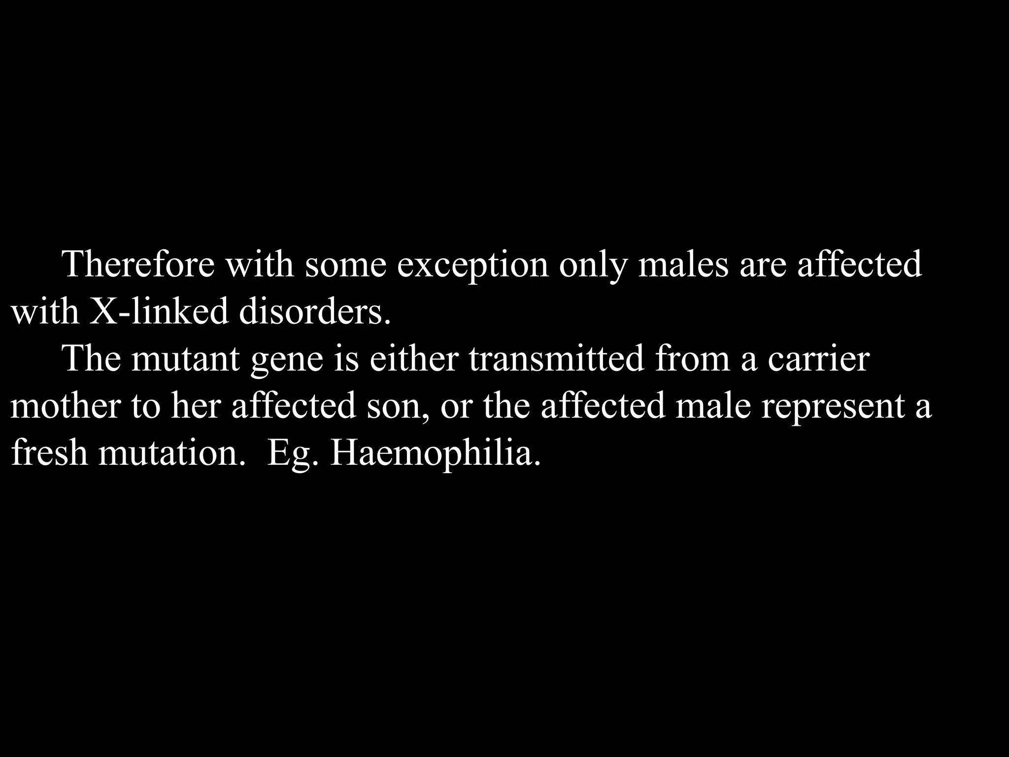 Therefore with some exception only males are affected
with X-linked disorders.
The mutant gene is either transmitted from a carrier
mother to her affected son, or the affected male represent a
fresh mutation. Eg. Haemophilia.

 