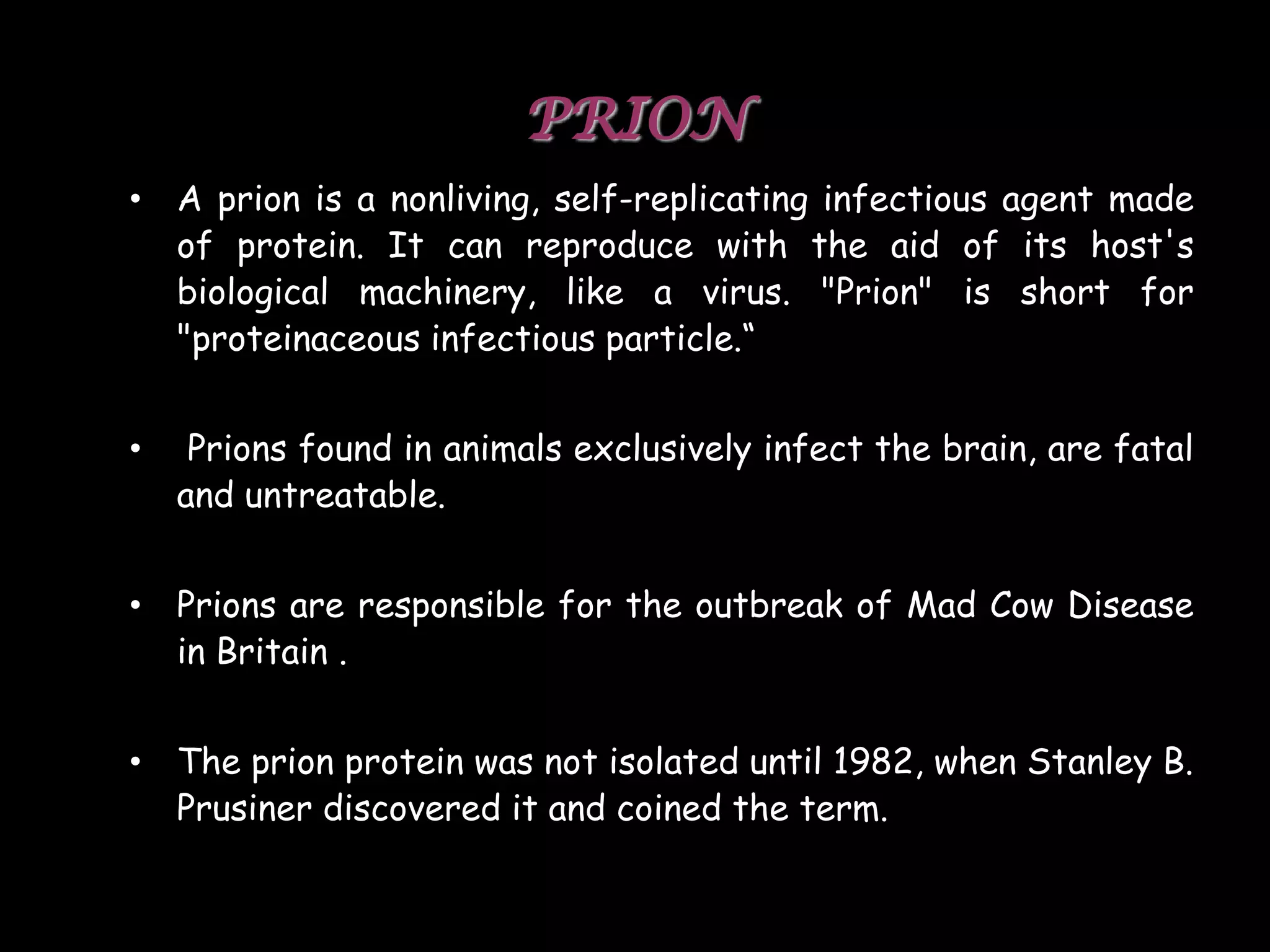 PRION
• A prion is a nonliving, self-replicating infectious agent made
of protein. It can reproduce with the aid of its host's
biological machinery, like a virus. "Prion" is short for
"proteinaceous infectious particle.“
•

Prions found in animals exclusively infect the brain, are fatal
and untreatable.

• Prions are responsible for the outbreak of Mad Cow Disease
in Britain .

• The prion protein was not isolated until 1982, when Stanley B.
Prusiner discovered it and coined the term.
51

 
