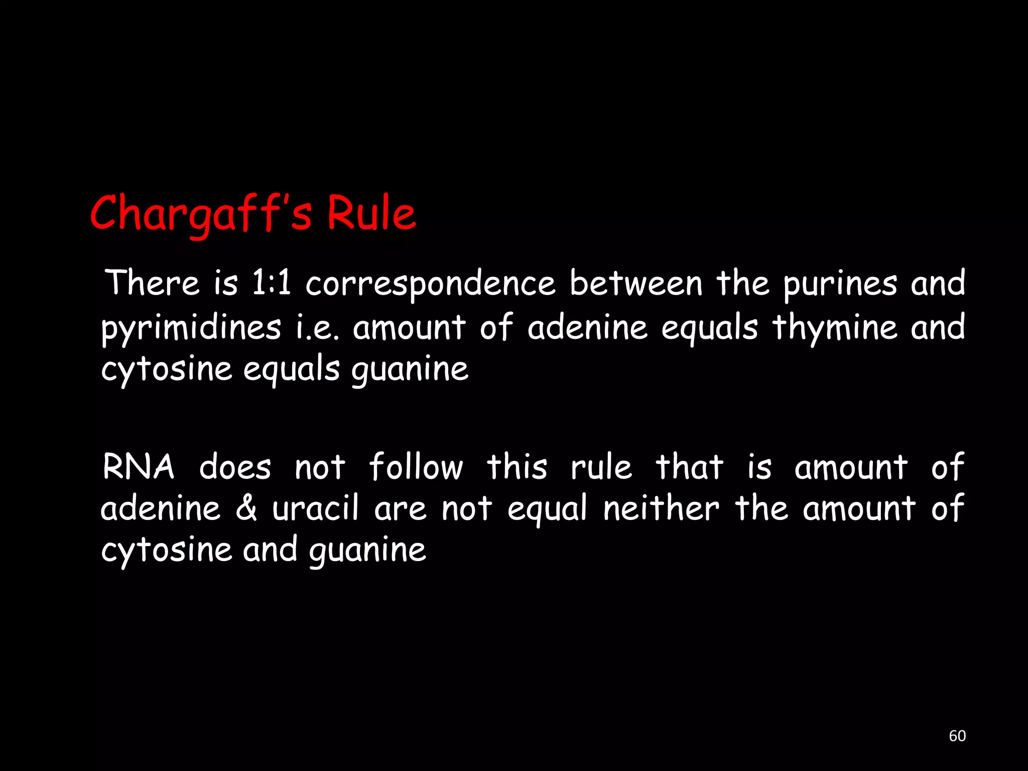 Chargaff‟s Rule
There is 1:1 correspondence between the purines and
pyrimidines i.e. amount of adenine equals thymine and
cytosine equals guanine
RNA does not follow this rule that is amount of
adenine & uracil are not equal neither the amount of
cytosine and guanine

60

 