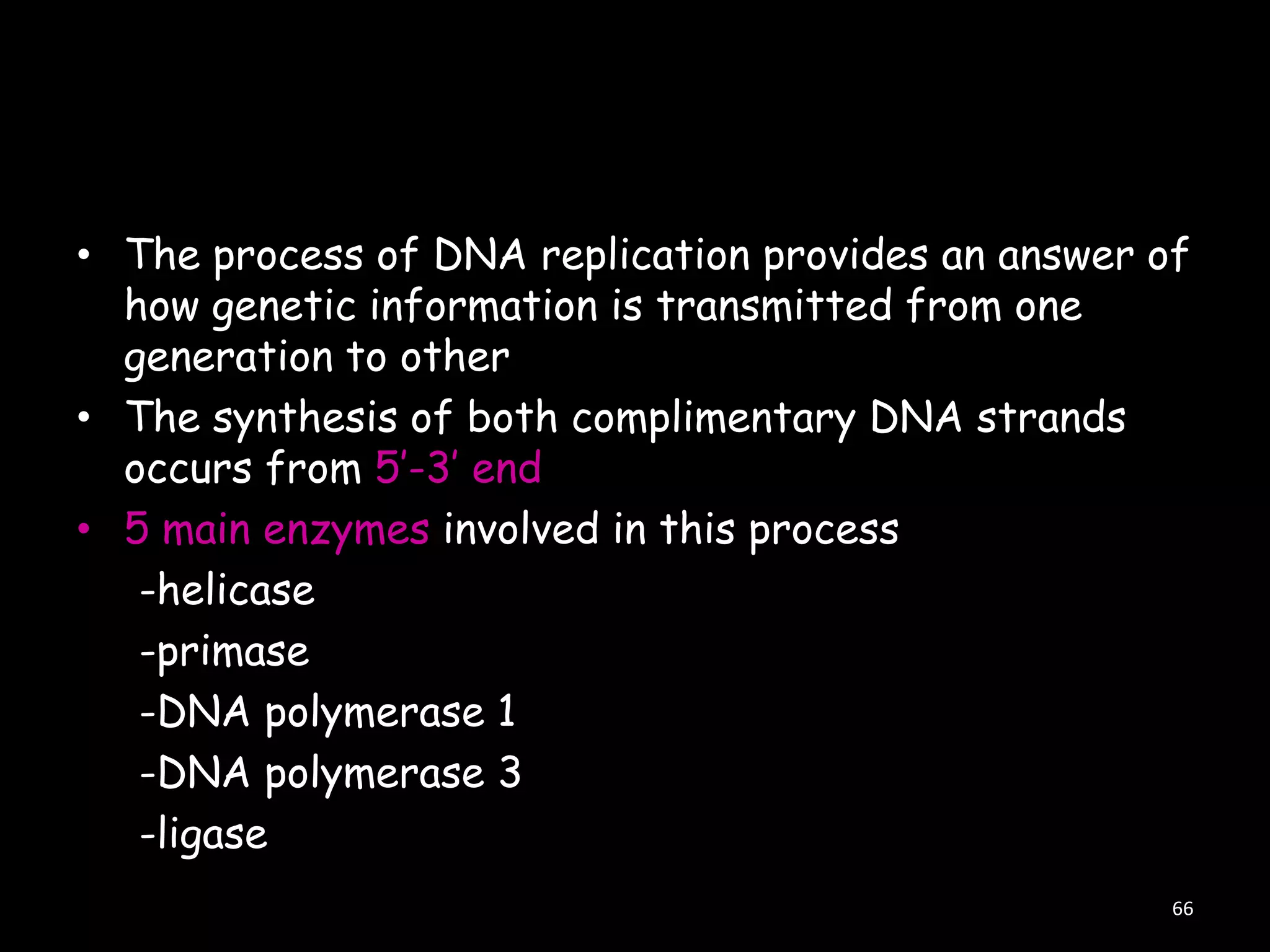 • The process of DNA replication provides an answer of
how genetic information is transmitted from one
generation to other
• The synthesis of both complimentary DNA strands
occurs from 5‟-3‟ end
• 5 main enzymes involved in this process
-helicase
-primase
-DNA polymerase 1
-DNA polymerase 3
-ligase
66

 