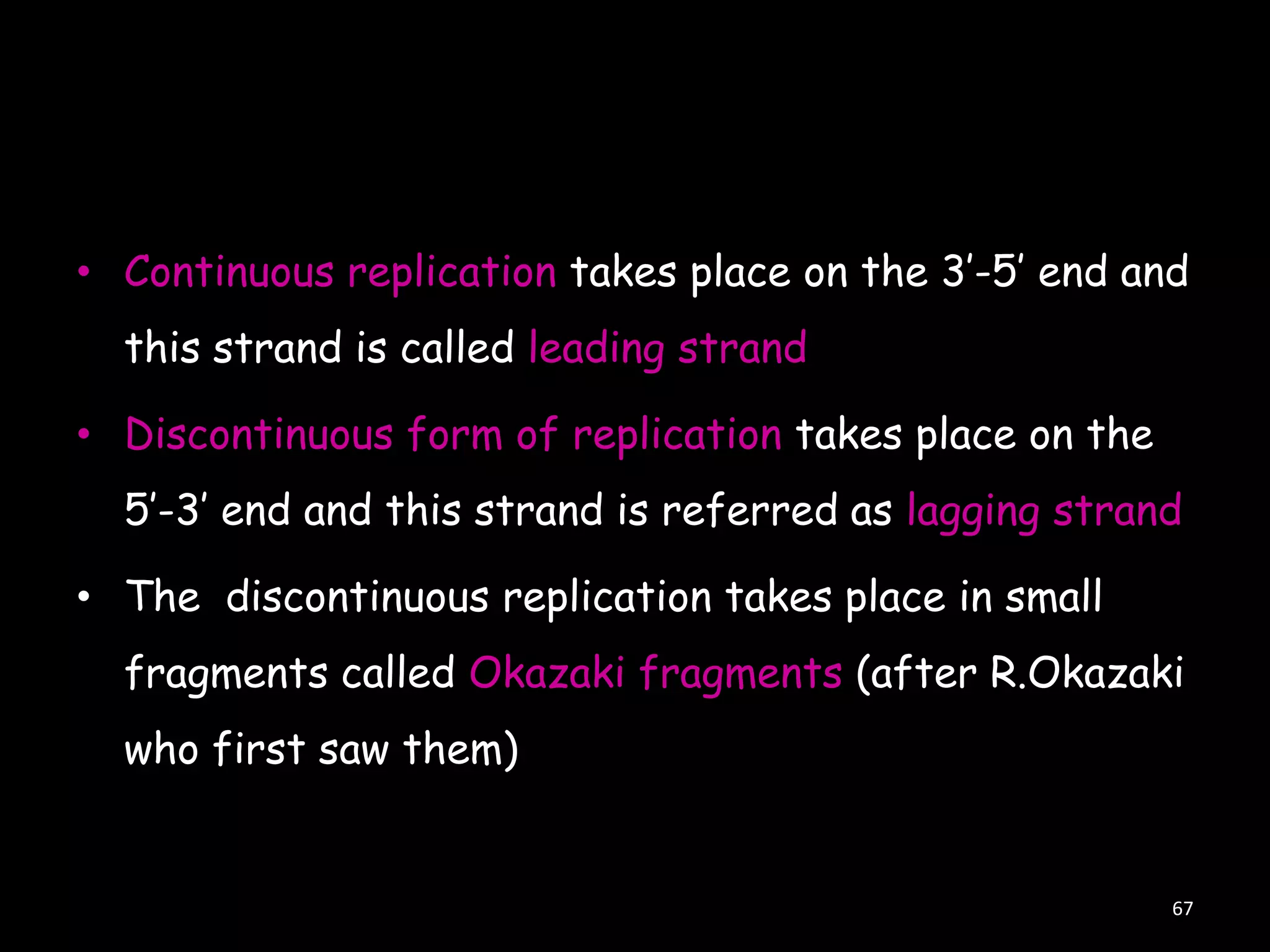 • Continuous replication takes place on the 3‟-5‟ end and

this strand is called leading strand
• Discontinuous form of replication takes place on the
5‟-3‟ end and this strand is referred as lagging strand
• The discontinuous replication takes place in small
fragments called Okazaki fragments (after R.Okazaki
who first saw them)

67

 