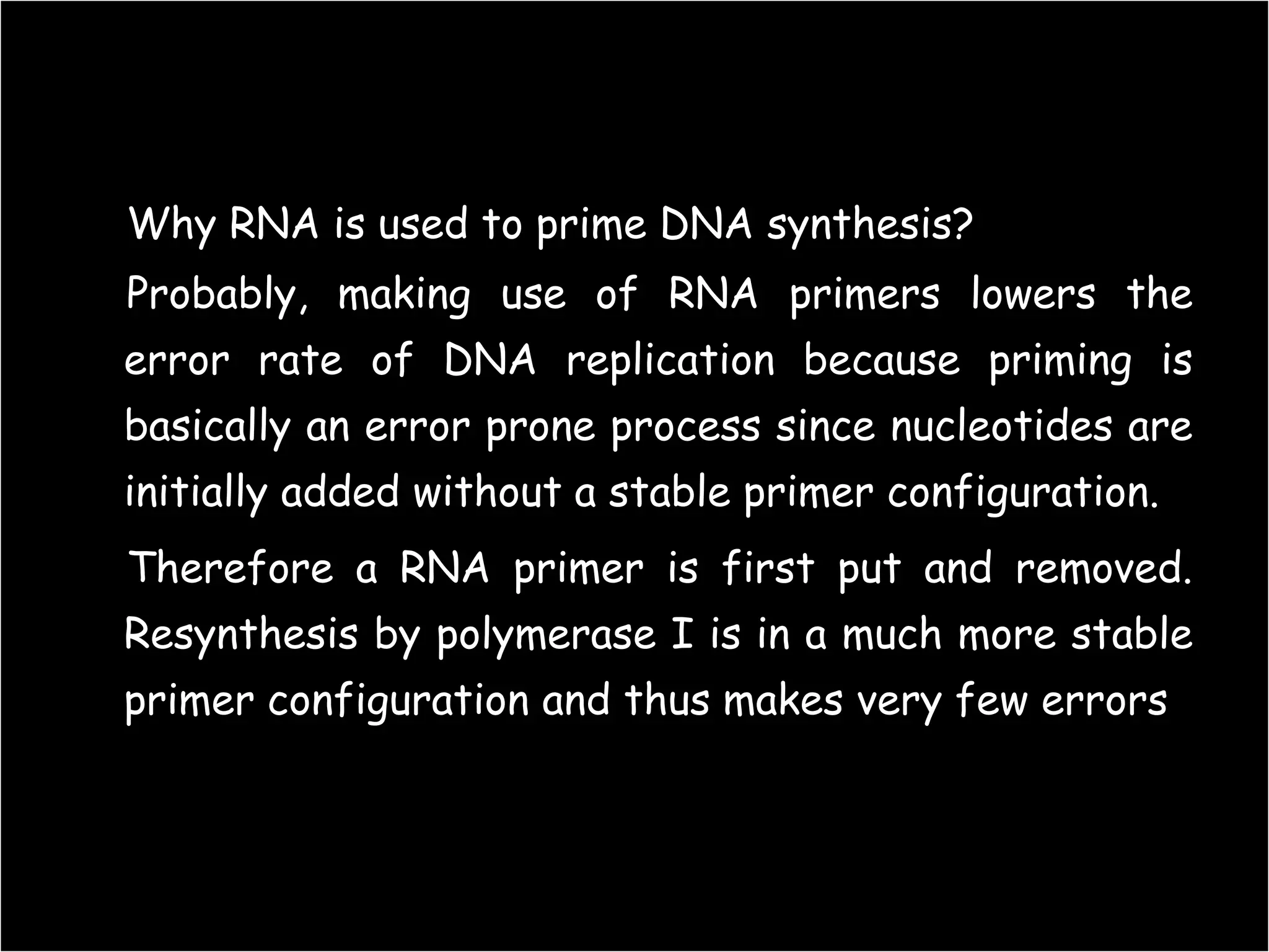 Why RNA is used to prime DNA synthesis?
Probably, making use of RNA primers lowers the
error rate of DNA replication because priming is
basically an error prone process since nucleotides are
initially added without a stable primer configuration.

Therefore a RNA primer is first put and removed.
Resynthesis by polymerase I is in a much more stable
primer configuration and thus makes very few errors

68

 