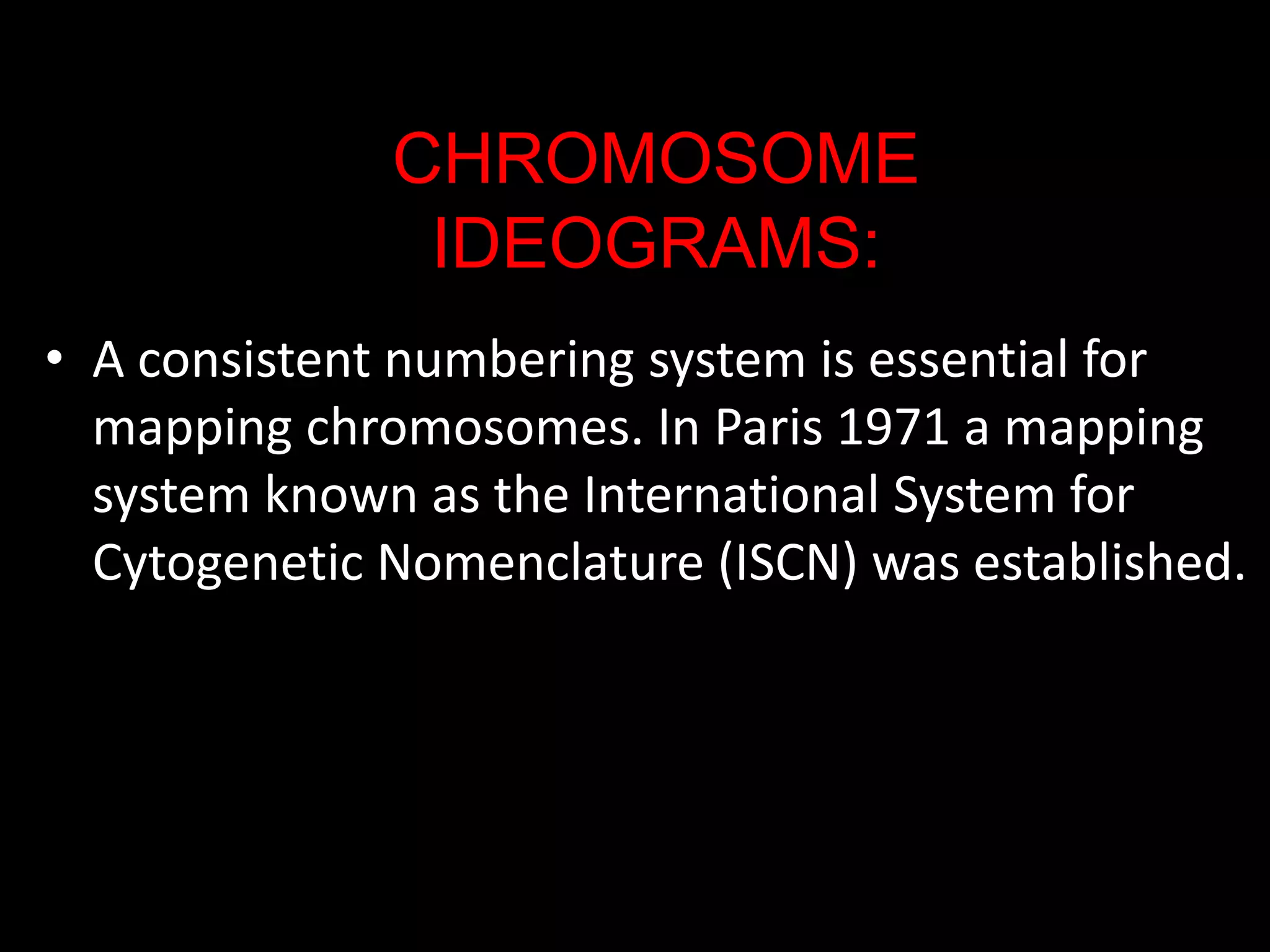 CHROMOSOME
IDEOGRAMS:
• A consistent numbering system is essential for
mapping chromosomes. In Paris 1971 a mapping
system known as the International System for
Cytogenetic Nomenclature (ISCN) was established.

 