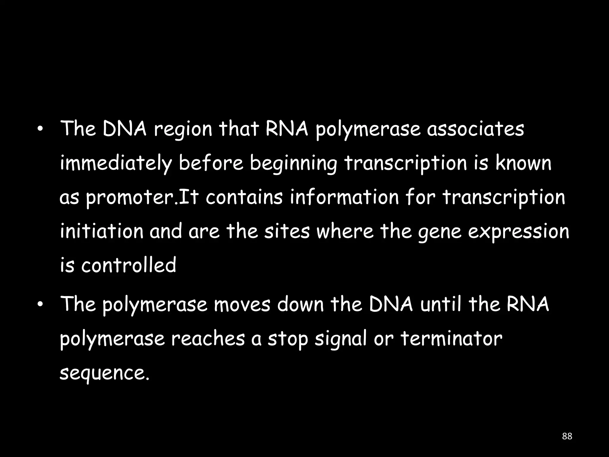 • The DNA region that RNA polymerase associates

immediately before beginning transcription is known
as promoter.It contains information for transcription
initiation and are the sites where the gene expression

is controlled
• The polymerase moves down the DNA until the RNA
polymerase reaches a stop signal or terminator

sequence.
88

 