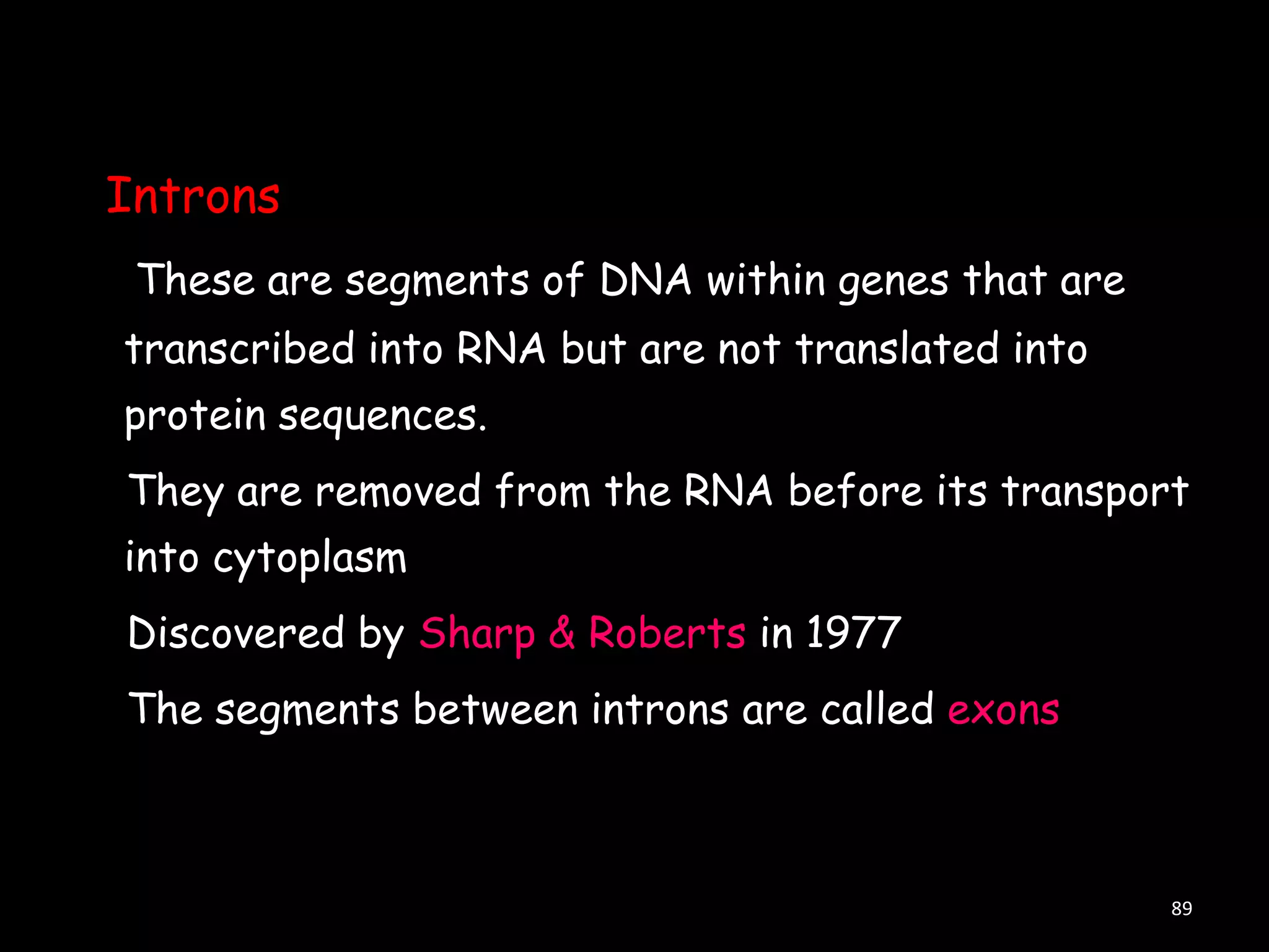 Introns
These are segments of DNA within genes that are

transcribed into RNA but are not translated into
protein sequences.
They are removed from the RNA before its transport

into cytoplasm
Discovered by Sharp & Roberts in 1977
The segments between introns are called exons

89

 