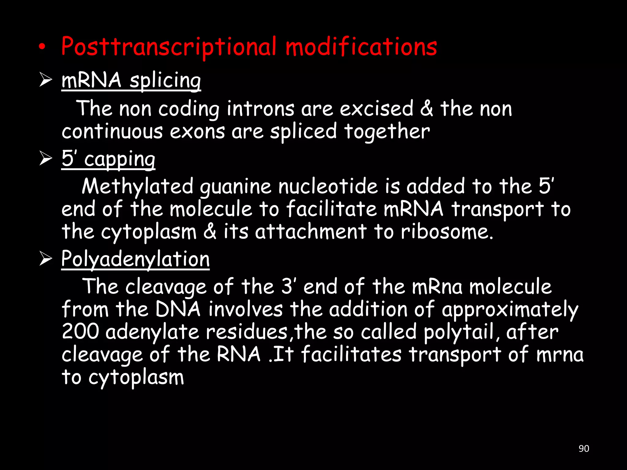 • Posttranscriptional modifications
 mRNA splicing
The non coding introns are excised & the non
continuous exons are spliced together
 5‟ capping
Methylated guanine nucleotide is added to the 5‟
end of the molecule to facilitate mRNA transport to
the cytoplasm & its attachment to ribosome.
 Polyadenylation
The cleavage of the 3‟ end of the mRna molecule
from the DNA involves the addition of approximately
200 adenylate residues,the so called polytail, after
cleavage of the RNA .It facilitates transport of mrna
to cytoplasm

90

 