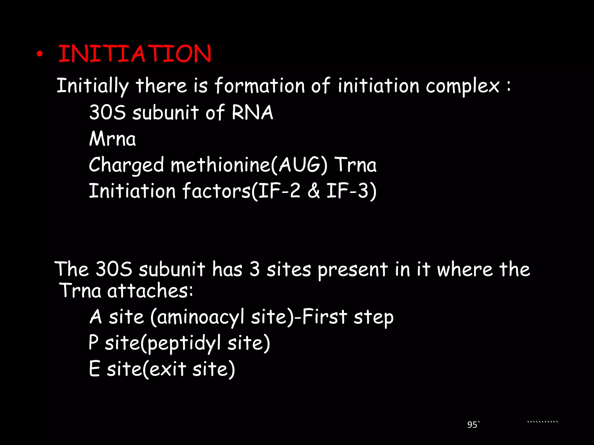 • INITIATION
Initially there is formation of initiation complex :
30S subunit of RNA
Mrna
Charged methionine(AUG) Trna
Initiation factors(IF-2 & IF-3)

The 30S subunit has 3 sites present in it where the
Trna attaches:
A site (aminoacyl site)-First step
P site(peptidyl site)
E site(exit site)
95`

```````````

 