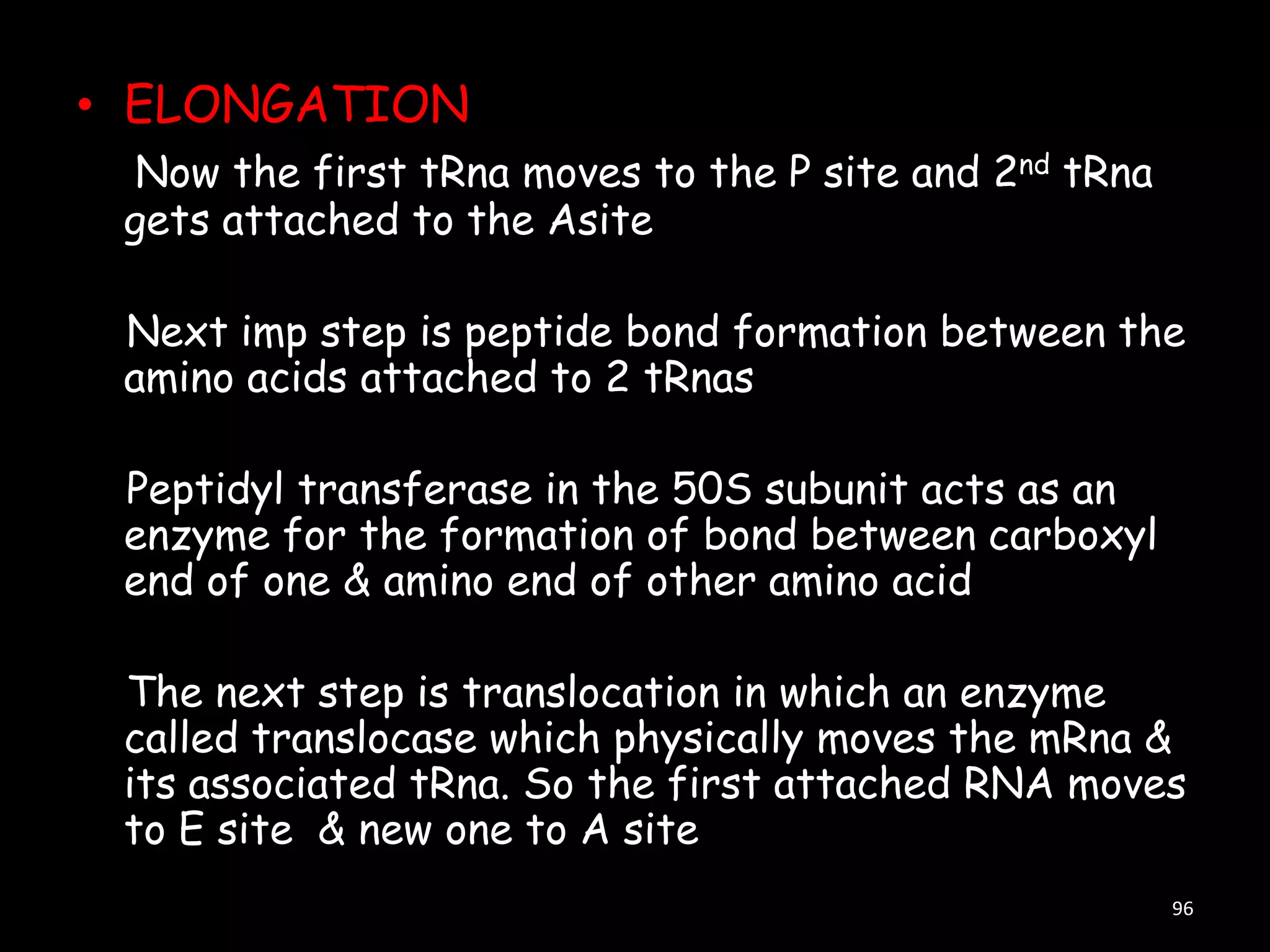• ELONGATION
Now the first tRna moves to the P site and 2nd tRna
gets attached to the Asite

Next imp step is peptide bond formation between the
amino acids attached to 2 tRnas
Peptidyl transferase in the 50S subunit acts as an
enzyme for the formation of bond between carboxyl
end of one & amino end of other amino acid
The next step is translocation in which an enzyme
called translocase which physically moves the mRna &
its associated tRna. So the first attached RNA moves
to E site & new one to A site
96

 