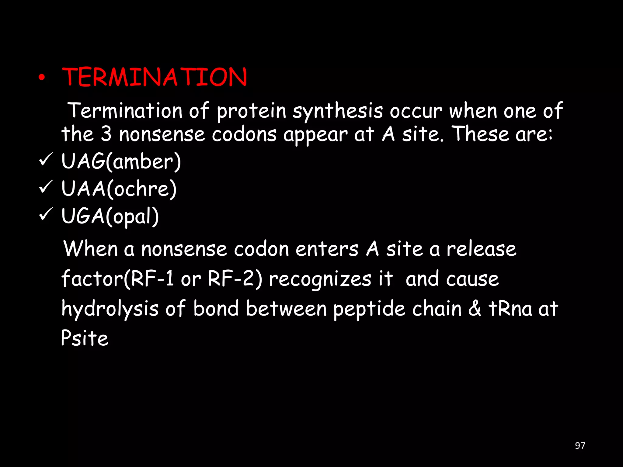 • TERMINATION
Termination of protein synthesis occur when one of
the 3 nonsense codons appear at A site. These are:
 UAG(amber)
 UAA(ochre)
 UGA(opal)
When a nonsense codon enters A site a release
factor(RF-1 or RF-2) recognizes it and cause
hydrolysis of bond between peptide chain & tRna at
Psite

97

 