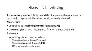 Genomic Imprinting
Parent-of-origin effect: Only one allele of a gene (either maternal or
paternal) is expressed; the other is epigenetically silenced.
Mechanism
• Controlled by imprinting control regions (ICRs).
• DNA methylation and histone modification silence one allele.
Relevance
• Imprinting disorders occur when:
• The active allele is deleted/mutated.
• There is uniparental disomy (UPD).
• ICR is abnormally methylated.
 