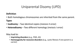 Uniparental Disomy (UPD)
Definition
• Both homologous chromosomes are inherited from the same parent.
Types
• Isodisomy – Two identical copies (meiosis II error)
• Heterodisomy – Two different homologs (meiosis I error)
May lead to:
• Imprinting disorders (e.g., PWS, AS)
• Homozygosity for recessive disorders (e.g., cystic fibrosis if one parent is a
carrier)
 