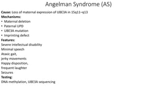 Angelman Syndrome (AS)
Cause: Loss of maternal expression of UBE3A in 15q11–q13
Mechanisms:
• Maternal deletion
• Paternal UPD
• UBE3A mutation
• Imprinting defect
Features:
Severe intellectual disability
Minimal speech
Ataxic gait,
jerky movements
Happy disposition,
frequent laughter
Seizures
Testing:
DNA methylation, UBE3A sequencing
 