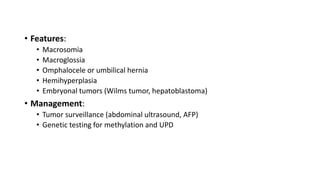 • Features:
• Macrosomia
• Macroglossia
• Omphalocele or umbilical hernia
• Hemihyperplasia
• Embryonal tumors (Wilms tumor, hepatoblastoma)
• Management:
• Tumor surveillance (abdominal ultrasound, AFP)
• Genetic testing for methylation and UPD
 
