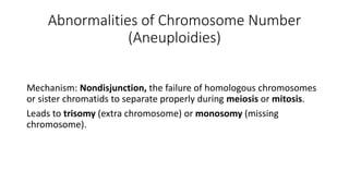 Abnormalities of Chromosome Number
(Aneuploidies)
Mechanism: Nondisjunction, the failure of homologous chromosomes
or sister chromatids to separate properly during meiosis or mitosis.
Leads to trisomy (extra chromosome) or monosomy (missing
chromosome).
 
