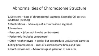 Abnormalities of Chromosome Structure
1. Deletions – Loss of chromosomal segment. Example: Cri-du-chat
syndrome (del(5p))
2. Duplications – Extra copy of a chromosome segment.
3. Inversions:
• Paracentric (does not involve centromere)
• Pericentric (includes centromere)
• Often no phenotype in carrier but can produce unbalanced gametes
4. Ring Chromosomes – Ends of a chromosome break and fuse.
5. Isochromosomes – Mirror image duplication of one arm.
 