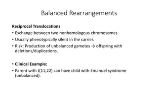 Balanced Rearrangements
Reciprocal Translocations
• Exchange between two nonhomologous chromosomes.
• Usually phenotypically silent in the carrier.
• Risk: Production of unbalanced gametes → offspring with
deletions/duplications.
• Clinical Example:
• Parent with t(11;22) can have child with Emanuel syndrome
(unbalanced).
 