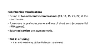Robertsonian Translocations
• Fusion of two acrocentric chromosomes (13, 14, 15, 21, 22) at the
centromere.
• Forms one large chromosome and loss of short arms (nonessential
rRNA genes).
• Balanced carriers are asymptomatic.
• Risk in offspring:
• Can lead to trisomy 21 (familial Down syndrome).
 