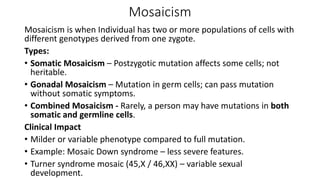 Mosaicism
Mosaicism is when Individual has two or more populations of cells with
different genotypes derived from one zygote.
Types:
• Somatic Mosaicism – Postzygotic mutation affects some cells; not
heritable.
• Gonadal Mosaicism – Mutation in germ cells; can pass mutation
without somatic symptoms.
• Combined Mosaicism - Rarely, a person may have mutations in both
somatic and germline cells.
Clinical Impact
• Milder or variable phenotype compared to full mutation.
• Example: Mosaic Down syndrome – less severe features.
• Turner syndrome mosaic (45,X / 46,XX) – variable sexual
development.
 