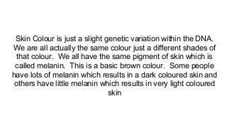 Skin Colour is just a slight genetic variation within the DNA.
We are all actually the same colour just a different shades of
that colour. We all have the same pigment of skin which is
called melanin. This is a basic brown colour. Some people
have lots of melanin which results in a dark coloured skin and
others have little melanin which results in very light coloured
skin
 