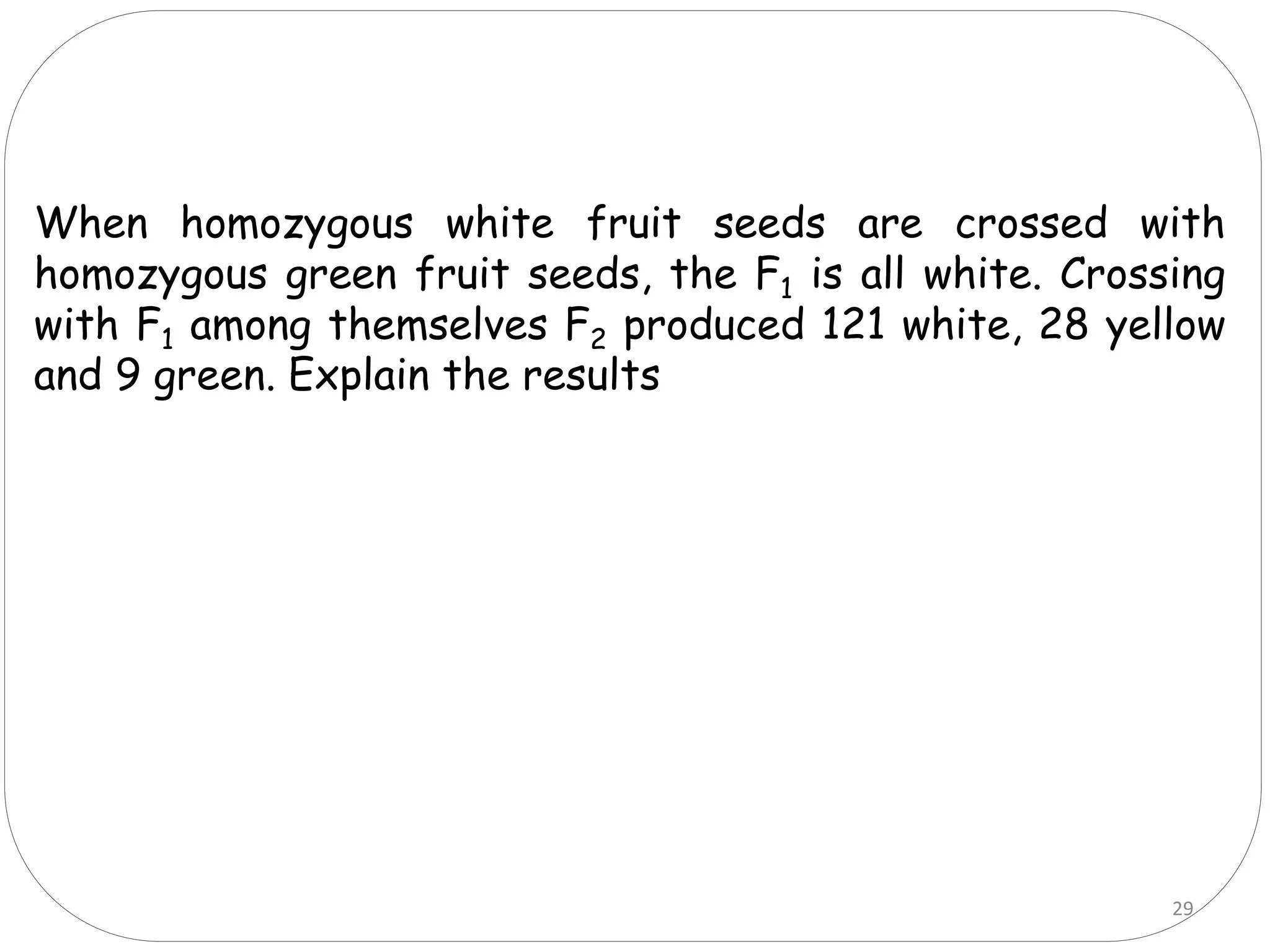 When homozygous white fruit seeds are crossed with
homozygous green fruit seeds, the F1 is all white. Crossing
with F1 among themselves F2 produced 121 white, 28 yellow
and 9 green. Explain the results
29
 
