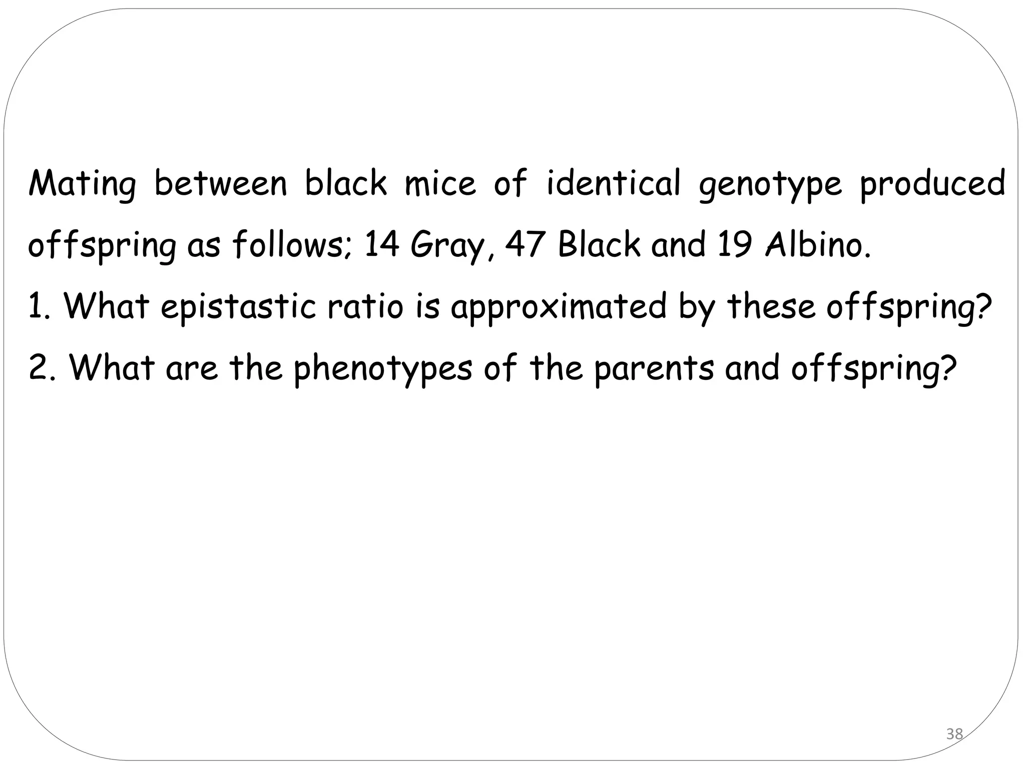 38
Mating between black mice of identical genotype produced
offspring as follows; 14 Gray, 47 Black and 19 Albino.
1. What epistastic ratio is approximated by these offspring?
2. What are the phenotypes of the parents and offspring?
 
