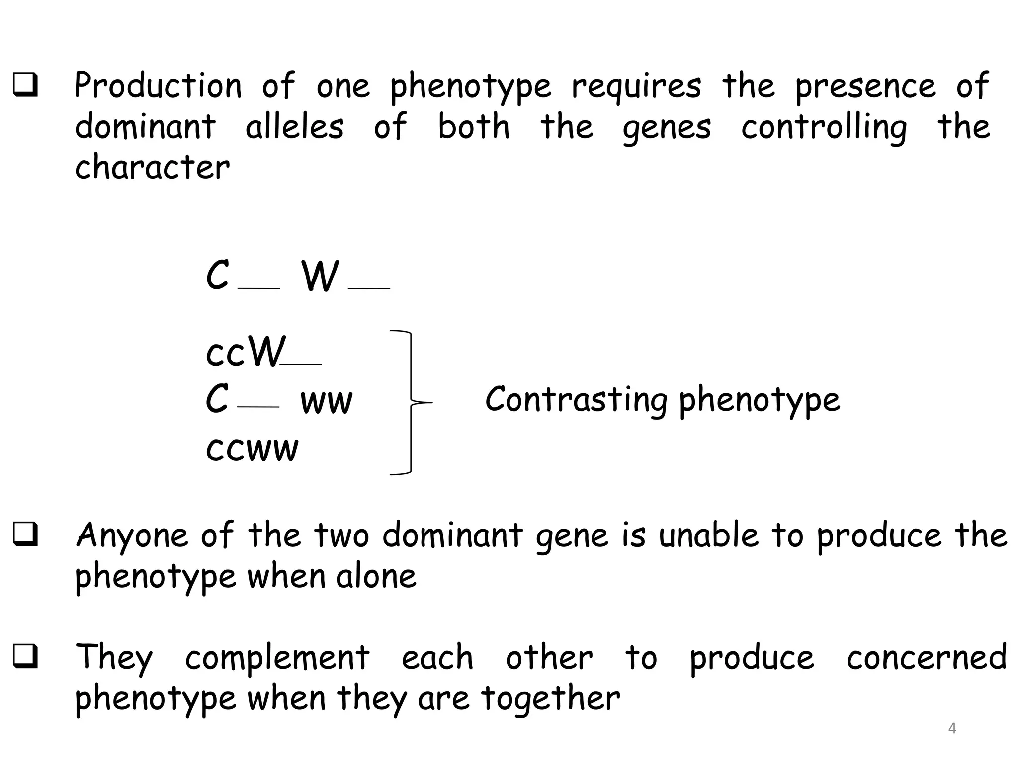  Production of one phenotype requires the presence of
dominant alleles of both the genes controlling the
character
C W
ccW
C ww
ccww
Contrasting phenotype
 Anyone of the two dominant gene is unable to produce the
phenotype when alone
 They complement each other to produce concerned
phenotype when they are together
4
 
