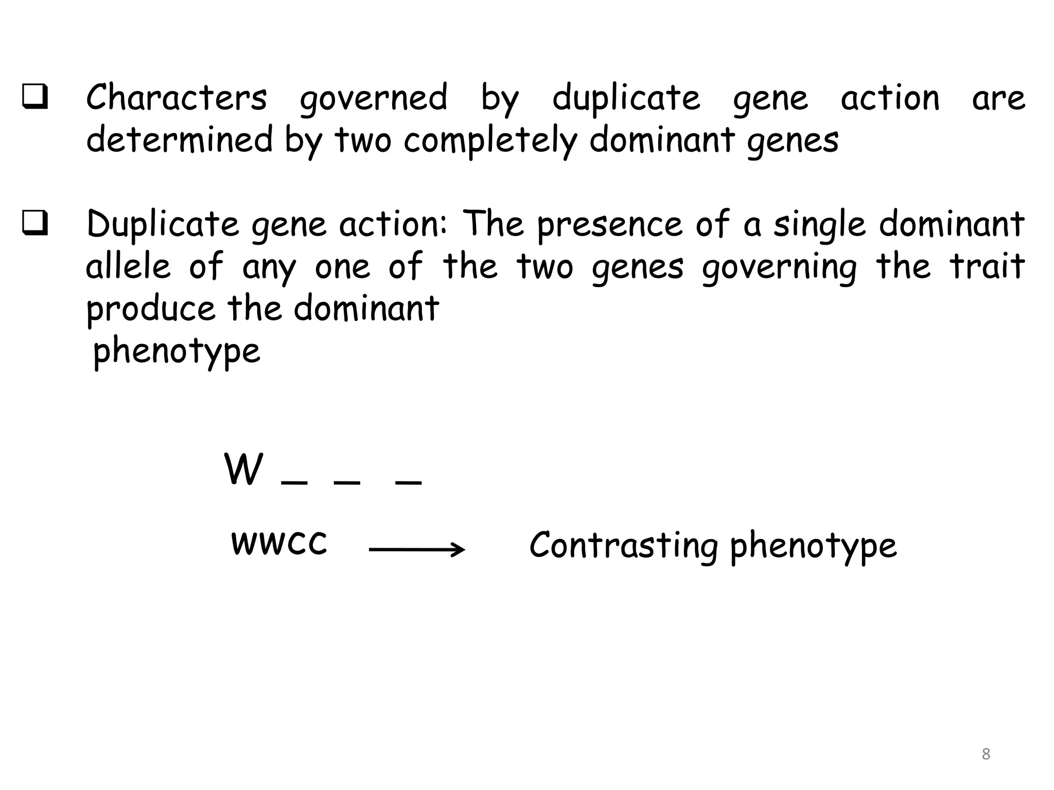  Characters governed by duplicate gene action are
determined by two completely dominant genes
 Duplicate gene action: The presence of a single dominant
allele of any one of the two genes governing the trait
produce the dominant
phenotype
W
wwcc Contrasting phenotype
8
 