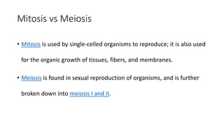 Mitosis vs Meiosis
• Mitosis is used by single-celled organisms to reproduce; it is also used
for the organic growth of tissues, fibers, and membranes.
• Meiosis is found in sexual reproduction of organisms, and is further
broken down into meiosis I and II.
 