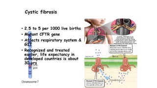 Cystic fibrosis
• 2.5 to 5 per 1000 live births
• Mutant CFTR gene
• Affects respiratory system &
GIT
• Recognized and treated
earlier, life expectancy in
developed countries is about
30 yrs
 