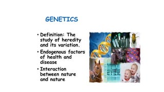 GENETICS
• Definition: The
study of heredity
and its variation.
• Endogenous factors
of health and
disease
• Interaction
between nature
and nature
 