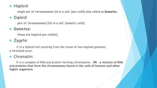  Haploid:
single set of chromosomes (n) in a cell. {sex cells} also called as Gametes.
 Diploid:
pair of chromosomes (2n) in a cell. {somatic cells}
 Gametes:
these are haploid sex cells(n).
 Zygote:
it is a diploid cell resulting from the fusion of two haploid gametes;
a fertilized ovum.
 Chromatin:
It is a complex of DNA and protein forming chromosome. OR a mixture of DNA
and proteins that form the chromosomes found in the cells of humans and other
higher organisms.
 