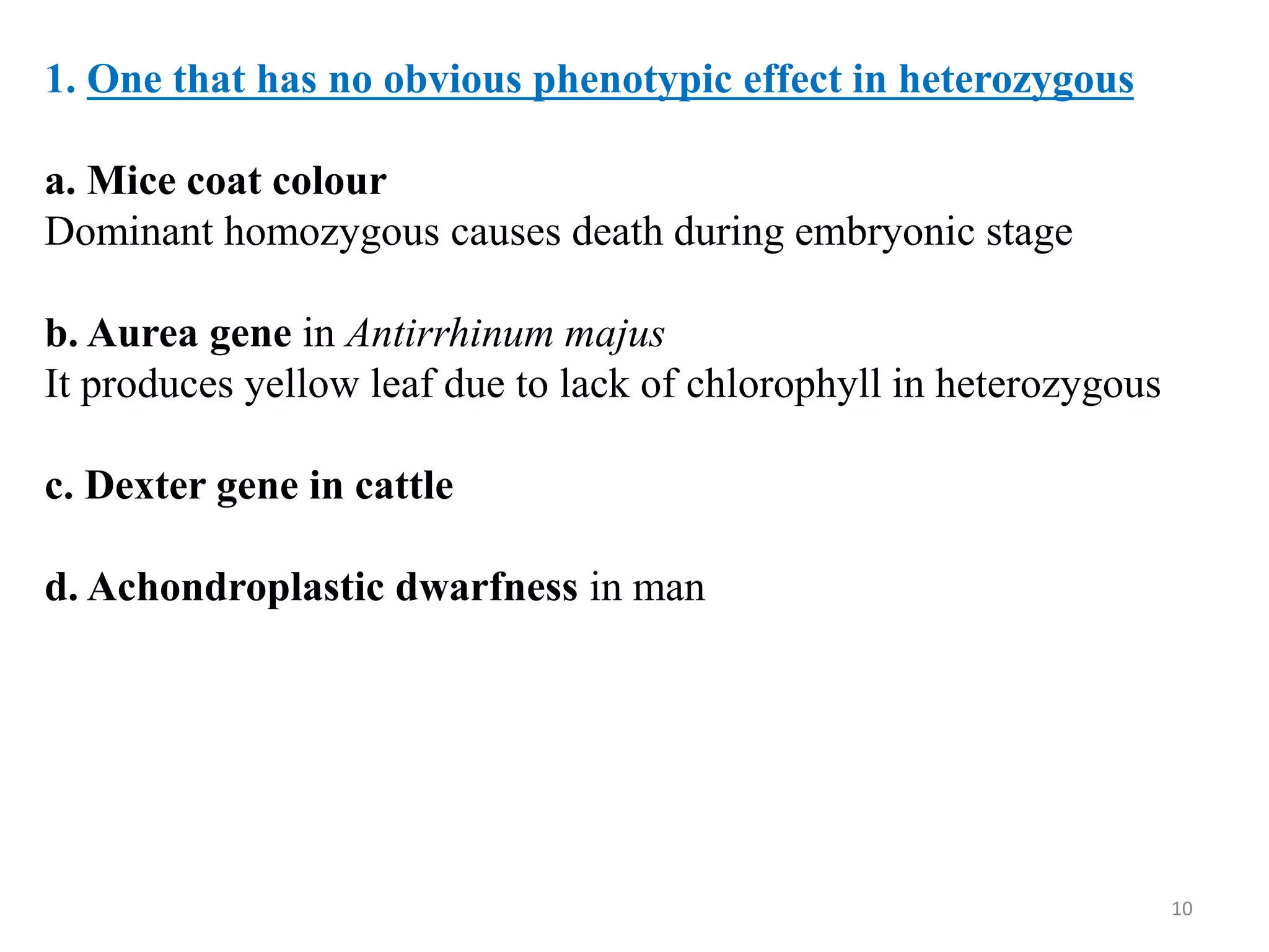 10
1. One that has no obvious phenotypic effect in heterozygous
a. Mice coat colour
Dominant homozygous causes death during embryonic stage
b. Aurea gene in Antirrhinum majus
It produces yellow leaf due to lack of chlorophyll in heterozygous
c. Dexter gene in cattle
d. Achondroplastic dwarfness in man
 