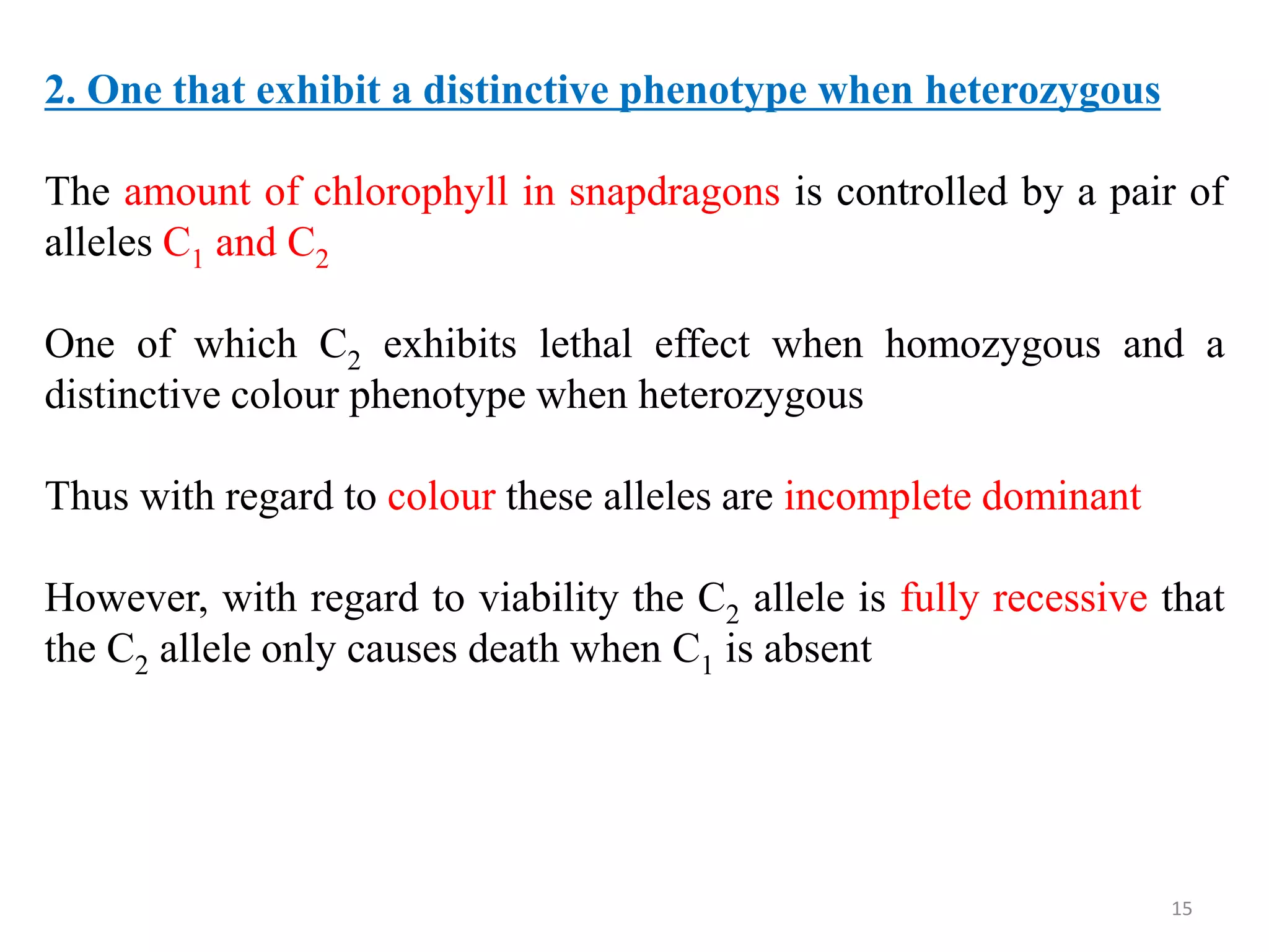 15
2. One that exhibit a distinctive phenotype when heterozygous
The amount of chlorophyll in snapdragons is controlled by a pair of
alleles C1 and C2
One of which C2 exhibits lethal effect when homozygous and a
distinctive colour phenotype when heterozygous
Thus with regard to colour these alleles are incomplete dominant
However, with regard to viability the C2 allele is fully recessive that
the C2 allele only causes death when C1 is absent
 