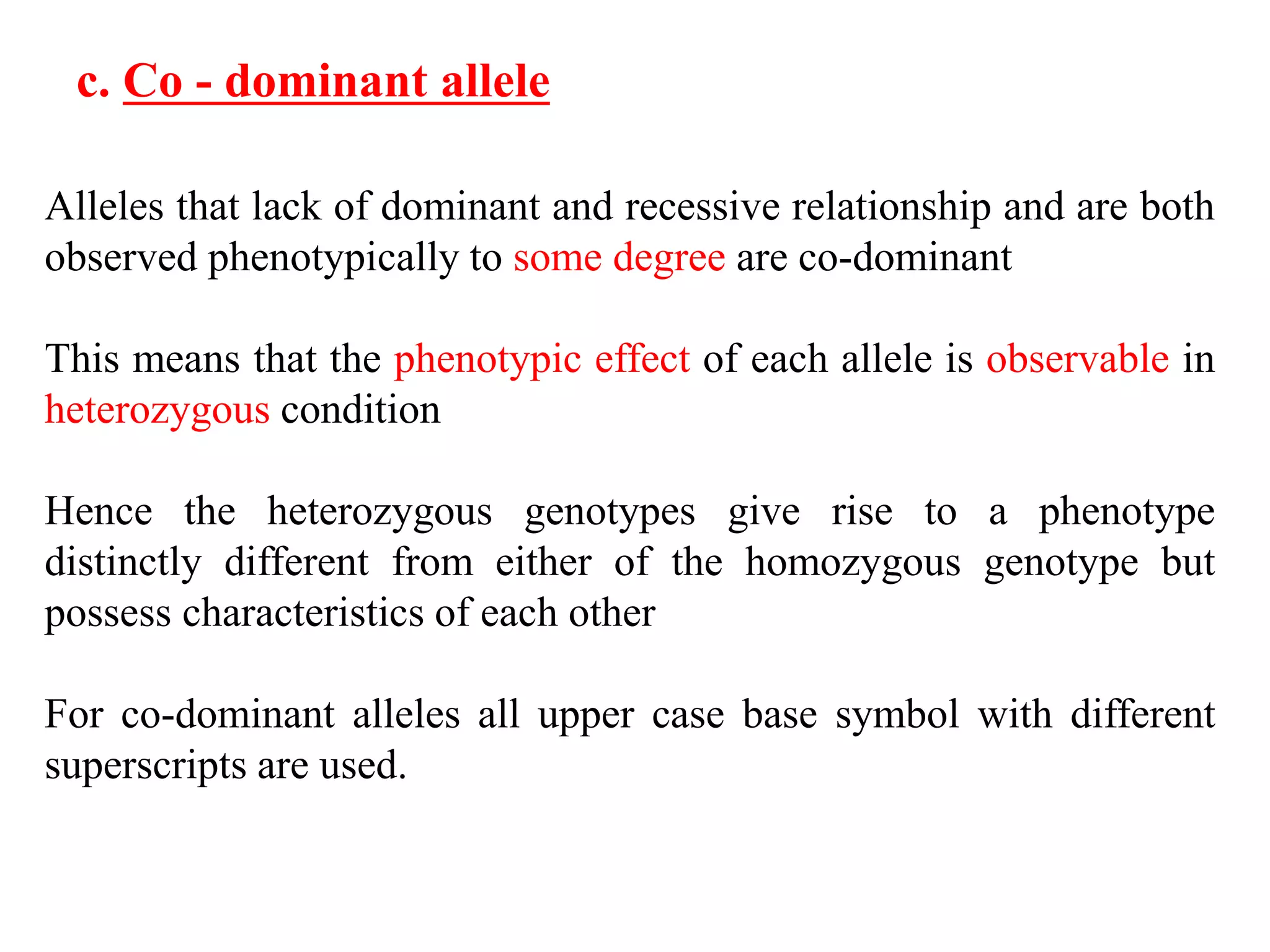 Alleles that lack of dominant and recessive relationship and are both
observed phenotypically to some degree are co-dominant
This means that the phenotypic effect of each allele is observable in
heterozygous condition
Hence the heterozygous genotypes give rise to a phenotype
distinctly different from either of the homozygous genotype but
possess characteristics of each other
For co-dominant alleles all upper case base symbol with different
superscripts are used.
c. Co - dominant allele
 