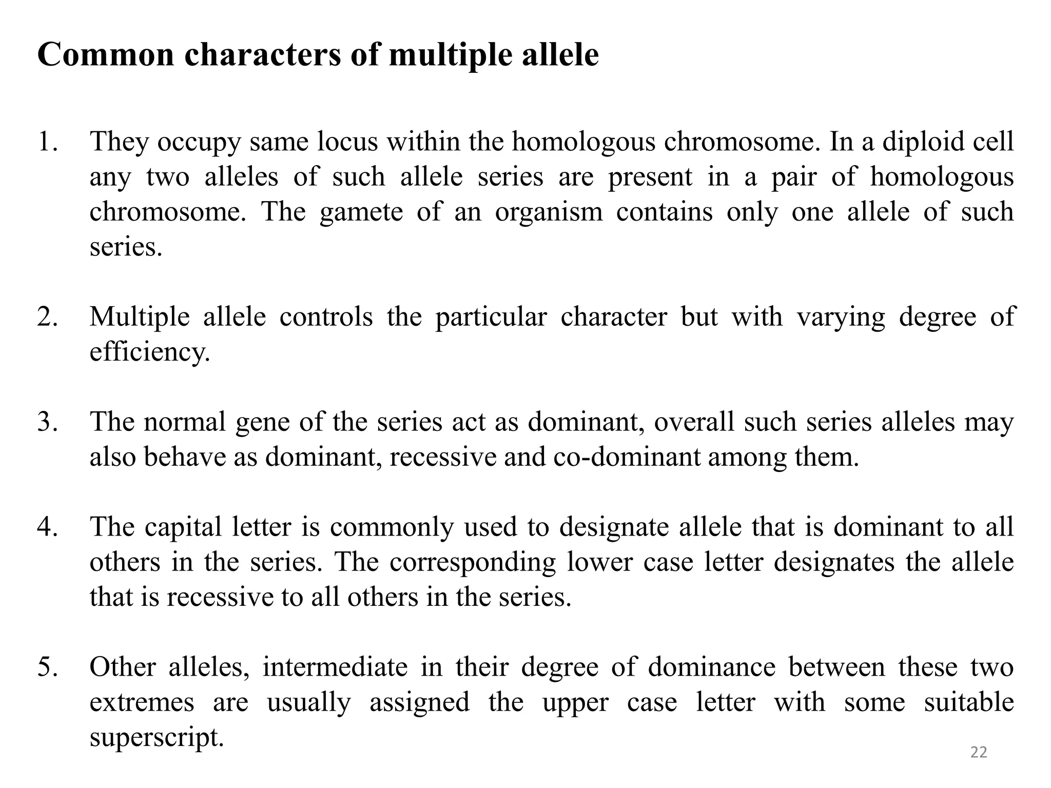 22
Common characters of multiple allele
1. They occupy same locus within the homologous chromosome. In a diploid cell
any two alleles of such allele series are present in a pair of homologous
chromosome. The gamete of an organism contains only one allele of such
series.
2. Multiple allele controls the particular character but with varying degree of
efficiency.
3. The normal gene of the series act as dominant, overall such series alleles may
also behave as dominant, recessive and co-dominant among them.
4. The capital letter is commonly used to designate allele that is dominant to all
others in the series. The corresponding lower case letter designates the allele
that is recessive to all others in the series.
5. Other alleles, intermediate in their degree of dominance between these two
extremes are usually assigned the upper case letter with some suitable
superscript.
 
