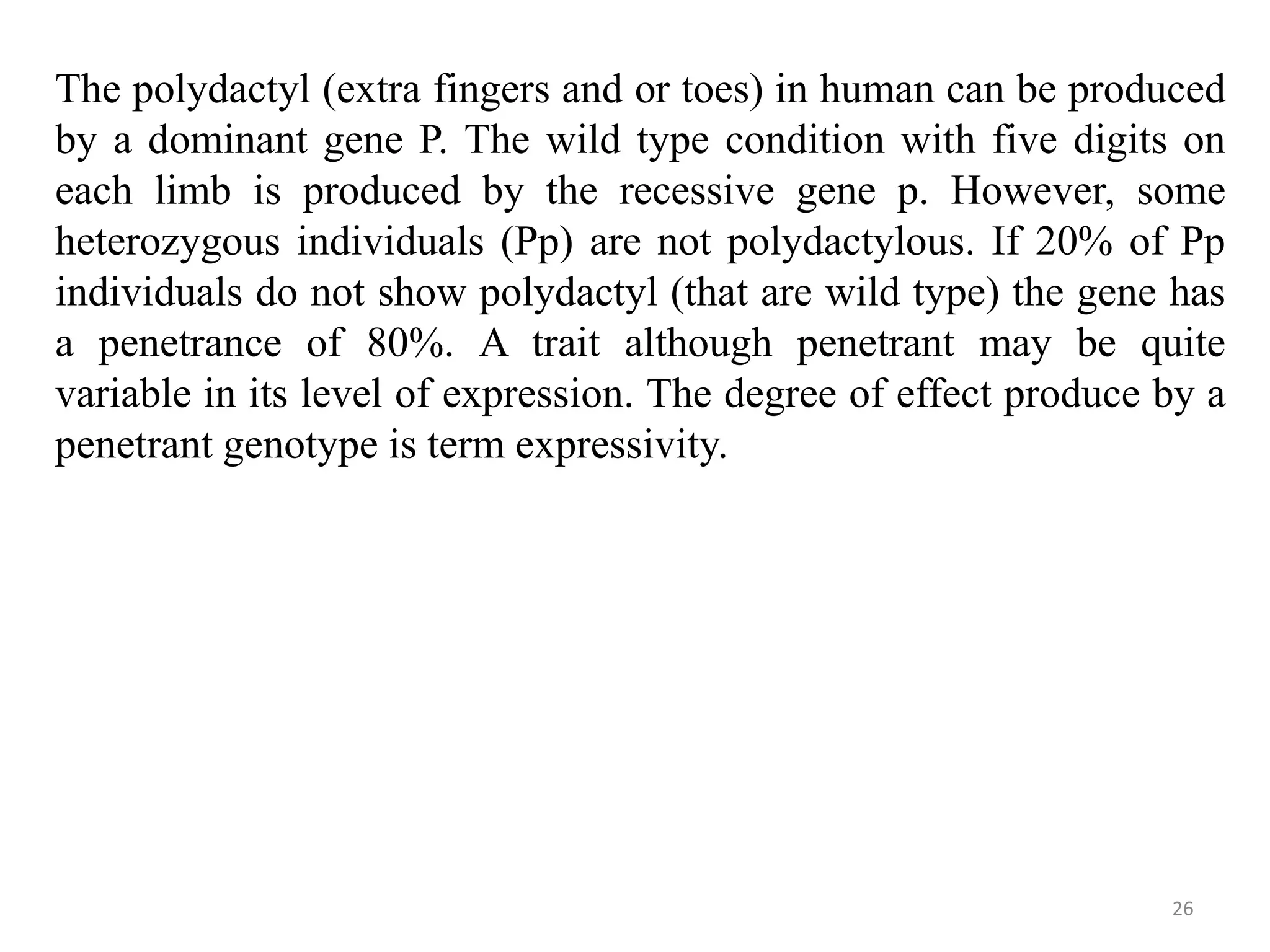 26
The polydactyl (extra fingers and or toes) in human can be produced
by a dominant gene P. The wild type condition with five digits on
each limb is produced by the recessive gene p. However, some
heterozygous individuals (Pp) are not polydactylous. If 20% of Pp
individuals do not show polydactyl (that are wild type) the gene has
a penetrance of 80%. A trait although penetrant may be quite
variable in its level of expression. The degree of effect produce by a
penetrant genotype is term expressivity.
 