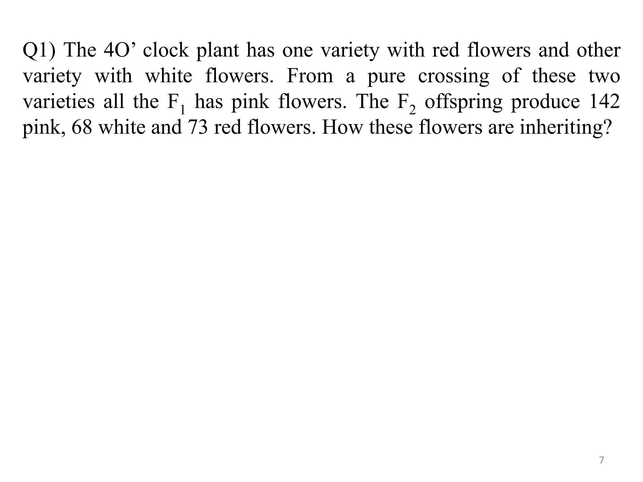 Q1) The 4O’ clock plant has one variety with red flowers and other
variety with white flowers. From a pure crossing of these two
varieties all the F1 has pink flowers. The F2 offspring produce 142
pink, 68 white and 73 red flowers. How these flowers are inheriting?
7
 